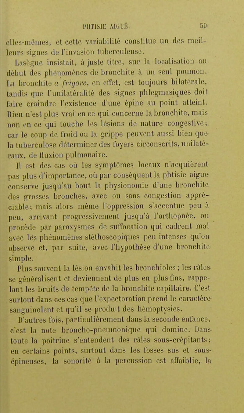 ellos-mômes, et celle variabililé constilue un des meil- leurs signes de l'invasion tuberculeuse. Lasègue insistait, à juste litre, sur la localisation au début des phénomènes de broncliite à un seul poumon. La bronchile a frigore, en effet, est toujours bilatérale, tandis que l'unilaléralilé des signes phlegmasiques doit faire craindre l'existence d'une épine au point alteinl. Rien n'est plus vrai en ce qui concerne la bronchite, mais non en ce qui touche les lésions de nalure congeslive ; car le coup de froid ou la grippe peuvent aussi bien que la tuberculose déterminer des foyers circonscrits, unilaté- raux, de fluxion pulmonaire. Il est des cas où les symptômes locaux n'acquièrent pas plus d'importance, où par conséquent la phtisie aiguë- conserve jusqu'au bout la physionomie d'une bronchite des grosses bronches, avec ou sans congestion appré- ciable; mais alors même l'oppression s'accentue peu à peu, arrivant progressivement jusqu'à l'orthopnée, ou procède par paroxysmes de suffocation qui cadrent mal avec lés phénomènes stélhoscopiques peu intenses qu'on observe et, par suite, avec l'hypothèse d'une bronchite simple. Plus souvent la lésion envahit les bronchioles ; les râles se généralisent et deviennent de plus en plus fins, rappe- lant les bruits de lempète de la bronchile capillaire. C'est surtout dans ces cas que l'expectoration prend le caractère- sanguinolent et qu'il se produit des hémoptysies. D'autres fois, particulièrement dans la seconde enfance, c'est la note broncho-pneumonique qui domine. Dans, toute la poitrine s'enlendenl des râles sous-crépitants ; en certains points, surtout dans les fosses sus et sous- épineuses, la sonorité à la percussion est affaiblie, la