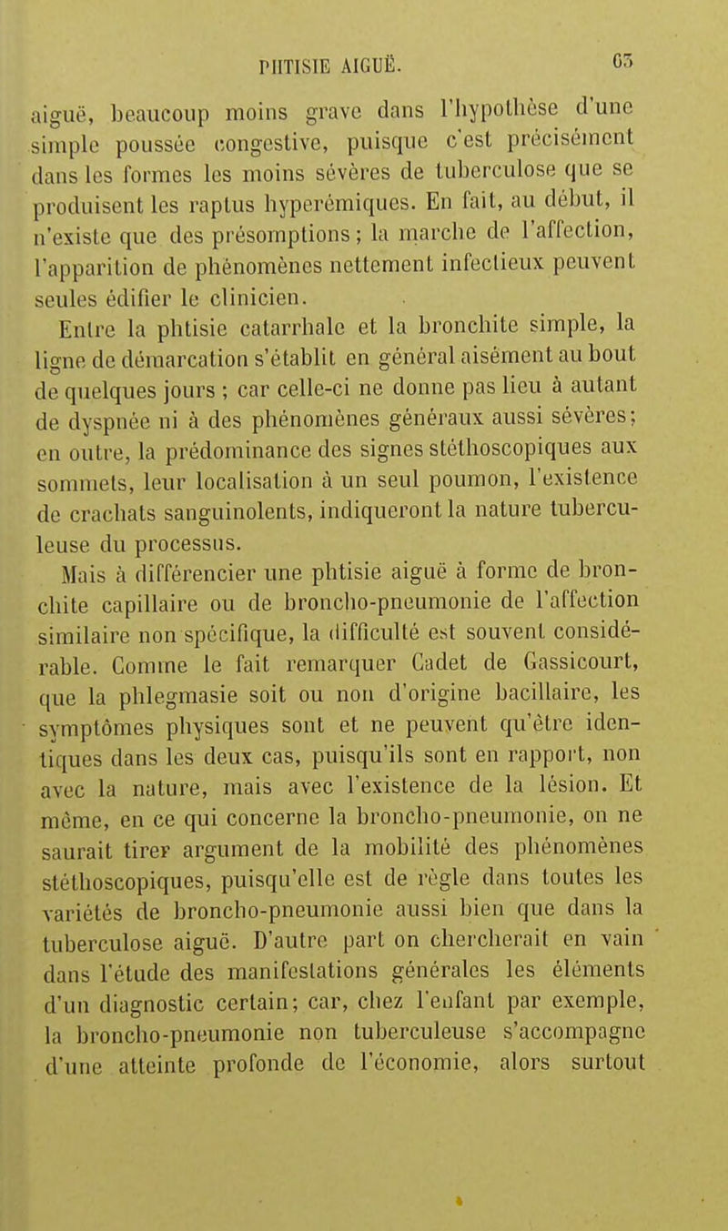 aiguë, beaucoup moins grave dans l'iiypollièse d'une simple poussée congesUve, puisque c'est précisément dans les formes les moins sévères de tuberculose que se produisent les raptus hyperémiques. En fait, au début, il n'existe que des présomptions; la marcbe de l'affection, l'apparition de phénomènes nettement infectieux peuvent seules édifier le clinicien. Entre la phtisie catarrhale et la bronchite simple, la ligne de démarcation s'établit en général aisément au bout de quelques jours ; car celle-ci ne donne pas lieu à autant de dyspnée ni à des phénomènes généraux aussi sévères; on outre, la prédominance des signes stéthoscopiques aux sommets, leiu^ localisation à un seul poumon, l'existence de crachats sanguinolents, indiqueront la nature tubercu- leuse du processus. Mais à différencier une phtisie aiguë à forme de bron- chite capillaire ou de broncho-pneumonie de l'affection similaire non spécifique, la difficulté est souvent considé- rable. Comme le fait remarquer Cadet de Gassicourt, que la phlegmasie soit ou non d'origine bacillaire, les symptômes physiques sont et ne peuvent qu'être iden- tiques dans les deux cas, puisqu'ils sont en rapport, non avec la nature, mais avec l'existence de la lésion. Et même, en ce qui concerne la broncho-pneumonie, on ne saurait tirer argument de la mobilité des phénomènes stéthoscopiques, puisqu'elle est de règle dans toutes les variétés de broncho-pneumonie aussi bien que dans la tuberculose aiguë. D'autre part on chercherait en vain dans l'étude des manifestations générales les éléments d'un diagnostic certain; car, chez l'enfant par exemple, la broncho-pneumonie non tuberculeuse s'accompagne d'une atteinte profonde de l'économie, alors surtout