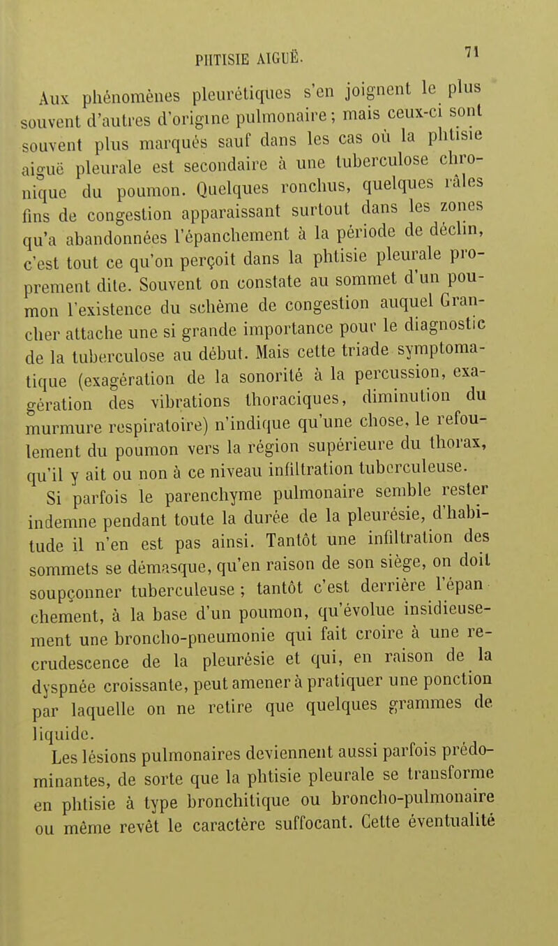 Aux phénomènes pleurétiqiies s'en joignent le plus souvent d'autres d'origine pulmonaire; mais ceux-ci sont souvent plus marqués sauf dans les cas où la phtisie aio-uë pleurale est secondaire à une tuberculose chro- nique du poumon. Quelques ronchus, quelques raies fms de congestion apparaissant surtout dans les zones qu'a abandonnées l'épanchement à la période de déclin, c'est tout ce qu'on perçoit dans la phtisie pleurale pro- prement dite. Souvent on constate au sommet d'un pou- mon l'existence du schème de congestion auquel Gran- cher attache une si grande importance pour le diagnostic de la tuberculose au début. Mais cette triade symptoma- tique (exagération de la sonorité à la percussion, exa- gération des vibrations thoraciques, diminution du murmure respiratoire) n'indique qu'une chose, le refou- lement du poumon vers la région supérieure du thorax, qu'il y ait ou non à ce niveau infiltration tuberculeuse. Si parfois le parenchyme pulmonaire semble rester indemne pendant toute la durée de la pleurésie, d'habi- tude il n'en est pas ainsi. Tantôt une infdtration des sommets se démasque, qu'en raison de son siège, on doit soupçonner tuberculeuse ; tantôt c'est derrière l'épan chement, à la base d'un poumon, qu'évolue insidieuse- ment une broncho-pneumonie qui fait croire à une re- crudescence de la pleurésie et qui, en raison de la dyspnée croissante, peut amener à pratiquer une ponction par laquelle on ne retire que quelques grammes de liquide. Les lésions pulmonaires deviennent aussi parfois prédo- minantes, de sorte que la phtisie pleurale se transforme en phtisie à type bronchitique ou broncho-pulmonaire ou même revêt le caractère suffocant. Cette éventualité