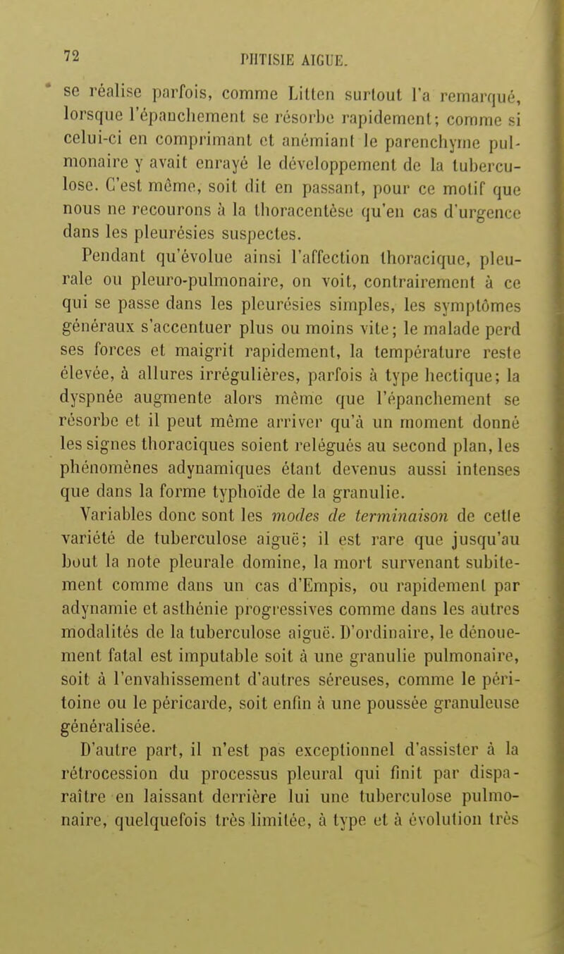 se réalise parfois, comme Lillen surtout l'a remarqué, lorsque l'épaucliernent se résorbe rapidement; comme si celui-ci en comprimant et anémiant le parencliyme pul- monaire y avait enrayé le développement de la tubercu- lose. C'est môme, soit dit en passant, pour ce motif que nous ne recourons à la tboracentése qu'en cas d'urgence dans les pleurésies suspectes. Pendant qu'évolue ainsi l'affection thoracique, pleu- rale ou pleuro-pulmonaire, on voit, contrairement à ce qui se passe dans les pleurésies simples, les symptômes généraux s'accentuer plus ou moins vite; le malade perd ses forces et maigrit rapidement, la température reste élevée, à allures irréguliéres, parfois à type liectique; la dyspnée augmente alors même que l'épanchement se résorbe et il peut même arriver qu'à un moment donné les signes thoraciques soient relégués au second plan, les phénomènes adynamiques étant devenus aussi intenses que dans la forme typhoïde de la granulie. Variables donc sont les modes de terininaison de celle variété de tuberculose aiguë; il est rare que jusqu'au bout la note pleurale domine, la mort survenant subite- ment comme dans un cas d'Empis, ou rapidement par adynamie et asthénie progressives comme dans les autres modalités de la tuberculose aiguë. D'ordinaire, le dénoue- ment fatal est imputable soit à une granulie pulmonaire, soit à l'envahissement d'autres séreuses, comme le péri- toine ou le péricarde, soit enfui à une poussée granuleuse généralisée. D'autre part, il n'est pas exceptionnel d'assister à la rétrocession du processus pleural qui finit par dispa- raître en laissant derrière lui une tuberculose pulmo- naire, quelquefois très limitée, à type et à évolution très