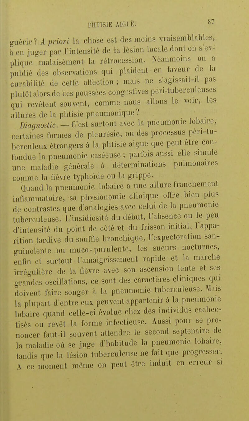 l'UTlSIE AlCil Ë. ^'^ guérir? A priori la chose est des moins Yraisenil)lables, à en jiig-er par rinlensilé de la lésion locale dont on s'ex- pli(iue ^nalaisément la rétrocession. Néannnoins on a publié des observations qui plaident en faveur de la curabililé de cette affection ; mais ne s'agissait-il pas plutôt alors de ces poussées congestives péri-tuberculeuses qui revêtent souvent, comme nous allons le voir, les allures de la phtisie pneumonique ? Diagnostic. — C'est surtout avec la pneumonie lobairo, certaines formes de pleurésie, ou des processus péri-tu- berculeux étrangers à la phtisie aiguë que peut être con- fondue la pneumonie caséeuse ; parfois aussi elle simule une maladie générale à déterminations pulmonaires comme la fièvre typhoïde ou la grippe. Ouand la pneumonie lobaire a une allure franchement inflammatoire, sa physionomie clinique offre bien plus de contrastes que d'analogies avec celui de la pneumonie tuberculeuse. L'insidiosité du début, l'absence ou le peu d'intensité du point de côté du frisson initial, l'appa- rition tardive du souffle bronchique, l'expectoration san- guinolente ou muco-purulente, les sueurs nocturnes, enfln et surtout l'amaigrissement rapide et la marche irrégulière de la fièvre avec son ascension Icnle et ses grandes oscillations, ce sont des caractères cliniques qui doivent faire songer à la pneumonie tuberculeuse. Mais la plupart d'entre eux peuvent appartenir à la pneumonie lobaire quand celle-ci évolue chez des individus cachec- tisés ou revêt la forme infectieuse. Aussi pour se pro- noncer faut-il souvent attendre le second septénaire de la maladie où se juge d'habitude la pneumonie lobaire, tandis que la lésion tuberculeuse ne fait que progresser. A ce moment même on peut être induit en erreur si