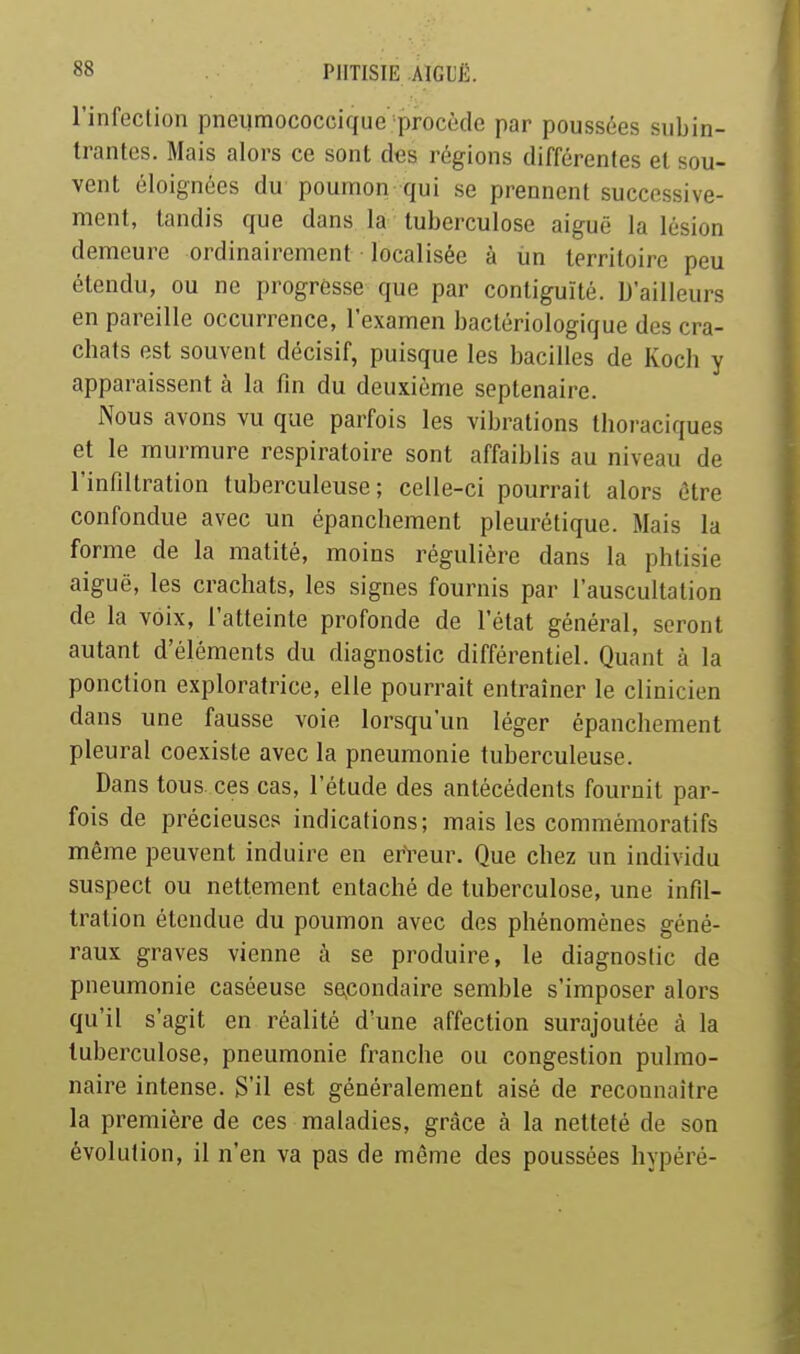 l'infection pneumococcique procède par poussées snbin- trantes. Mais alors ce sont des régions différentes et sou- vent éloignées du poumon qui se prennent successive- ment, tandis que dans la tuberculose aiguë la lésion demeure ordinairement localisée à iin territoire peu étendu, ou ne progresse que par contiguïté. D'ailleurs en pareille occurrence, l'examen bactériologique des cra- chats est souvent décisif, puisque les bacilles de Koch y apparaissent à la fm du deuxième septénaire. Nous avons vu que parfois les vibrations thoraciques et le murmure respiratoire sont affaiblis au niveau de l'infiltration tuberculeuse; celle-ci pourrait alors être confondue avec un épanchement pleurétique. Mais la forme de la matité, moins régulière dans la phtisie aiguë, les crachats, les signes fournis par l'auscultation de la voix, l'atteinte profonde de l'état général, seront autant d'éléments du diagnostic différentiel. Quant à la ponction exploratrice, elle pourrait entraîner le clinicien dans une fausse voie lorsqu'un léger épanchement pleural coexiste avec la pneumonie tuberculeuse. Dans tous ces cas, l'étude des antécédents fournit par- fois de précieuses indications; mais les commémoratifs même peuvent induire en erVeur. Que chez un individu suspect ou nettement entaché de tuberculose, une infd- tration étendue du poumon avec des phénomènes géné- raux graves vienne à se produire, le diagnostic de pneumonie caséeuse se,condaire semble s'imposer alors qu'il s'agit en réalité d'une affection surajoutée à la tuberculose, pneumonie franche ou congestion pulmo- naire intense. S'il est généralement aisé de reconnaître la première de ces maladies, grâce à la netteté de son évolution, il n'en va pas de même des poussées hypéré-