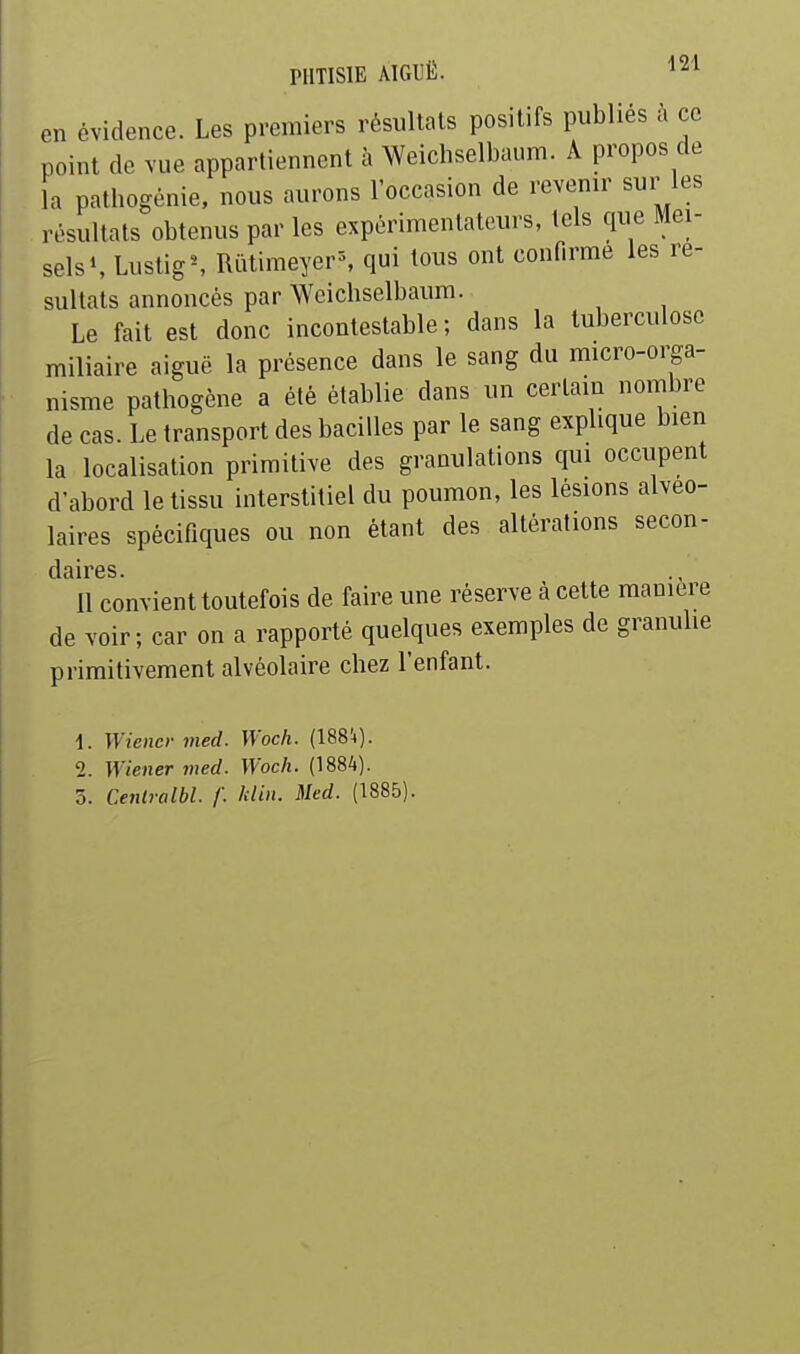 en évidence. Les premiers résultats positifs publiés à ce point de vue appartiennent à Weichselbaum. A propos de la pathogénie, nous aurons l'occasion de revenir sur les résultats obtenus par les expérimentateurs, tels que Mei- sels\ LustigS Rutimeyer-% qui tous ont confirme les ré- sultats annoncés par Weichselbaum. Le fait est donc incontestable ; dans la tuberculose miliaire aiguë la présence dans le sang du micro-orga- nisme pathogène a été établie dans un certain nombre de cas. Le transport des bacilles par le sang explique bien la localisation primitive des granulations qui occupent d'abord le tissu interstitiel du poumon, les lésions alvéo- laires spécifiques ou non étant des altérations secon- cl cl 11*6 S ' 11 convient toutefois de faire une réserve à cette manière de voir; car on a rapporté quelques exemples de granulie primitivement alvéolaire chez l'enfant. 1. Wiener iiied. Woch. (ISSi). 2. Wiener med. Woch. (1884). 5. Centralbl. f. hlin. Med. (1885).