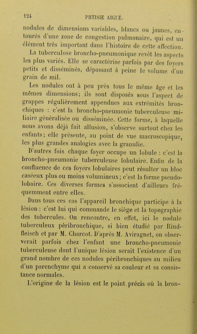 nodules de dimensions variables, blancs ou jaunes, on - tourés d'une zone de congestion pulmonaire, qui est un élément très important dans l'histoire de cette alTection. La tuberculose broncho-pneumonique revêt les aspects les plus variés. Elle se caractérise parfois par des foyers petits et disséminés, dépassant à peine le volume d'un grain de mil. Les nodules ont à peu près tous le môme âge et les mêmes dimensions; ils sont disposés sous l'aspect de grappes régulièrement appendues aux extrémités bron- chiques : c'est la broncho-pneumonie tuberculeuse mi- liaire généralisée ou disséminée. Cette forme, à laquelle nous avons déjà fait allusion, s'observe surtout chez les enfants; elle présente, au point de vue macroscopique, les plus grandes analogies avec la granulie. D'autres fois chaque foyer occupe un lobule : c'est la broncho-pneumonie tuberculeuse lobulaire. Enfin de la confluence de ces foyers lobulaires peut résulter un bloc caséeux plus ou moins volumineux; c'est la forme pseudo- lobaire. Ces diverses formes s'associent d'ailleurs fré- quemment entre elles. Dans tous ces cas l'appareil bronchique participe à la lésion : c'est lui qui commande le siège et la topographie des tubercules. On rencontre, en effet, ici le nodule tuberculeux péribronchique, si bien étudié par Rind- fleisch et par M. Charcot. D'après M. Aviragnet, on obser- verait parfois chez l'enfant une broncho-pneumonie tuberculeuse dont l'unique lésion serait l'existence d'un grand nombre de ces nodules péribronchiques au milieu d'un parenchyme qui a conservé sa couleur et sa consis- tance normales. L'origine de la lésion est le point précis où la bron-