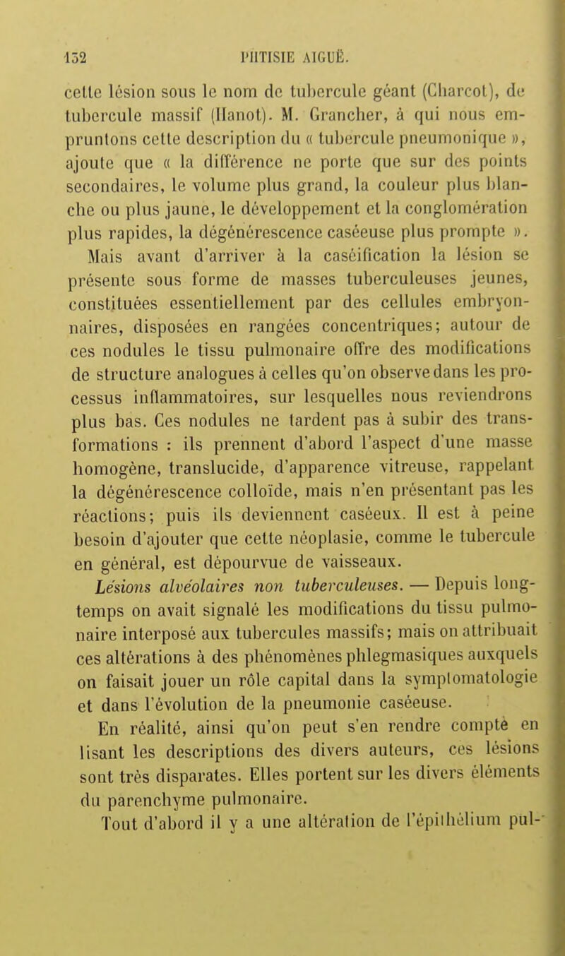 celle lésion sous le nom de tubercule géant (Cliarcol), de tubercule massif (Hanoi). M. Grancher, à qui nous em- pruntons celle description du « tubercule pneumonique », ajoute que « la dilîérence ne porte que sur des points secondaires, le volume plus grand, la couleur plus blan- che ou plus jaune, le développement et la conglomération plus rapides, la dégénérescencecaséeuse plus prompte ». Mais avant d'arriver à la casôification la lésion se présente sous forme de masses tuberculeuses jeunes, constituées essentiellement par des cellules embryon- naires, disposées en rangées concentriques; autour de ces nodules le tissu pulmonaire offre des modifications de structure analogues à celles qu'on observe dans les pro- cessus inflammatoires, sur lesquelles nous reviendrons plus bas. Ces nodules ne lardent pas à subir des trans- formations : ils prennent d'abord l'aspect d'une masse homogène, translucide, d'apparence vitreuse, rappelant la dégénérescence colloïde, mais n'en présentant pas les réactions; puis ils deviennent caséeux. Il est à peine besoin d'ajouter que cette néoplasie, comme le tubercule en général, est dépourvue de vaisseaux. Lésions alvéolaires non tuberculeuses. — Depuis long- temps on avait signalé les modifications du tissu pulmo- naire interposé aux. tubercules massifs; mais on attribuait ces altérations à des phénomènes phlegmasiques auxquels on faisait jouer un rôle capital dans la symplomatologie et dans l'évolution de la pneumonie caséeuse. En réalité, ainsi qu'on peut s'en rendre compté en lisant les descriptions des divers auteurs, ces lésions sont très disparates. Elles portent sur les divers éléments du parenchyme pulmonaire. Tout d'abord il y a une altération de l'épiihélium pul--