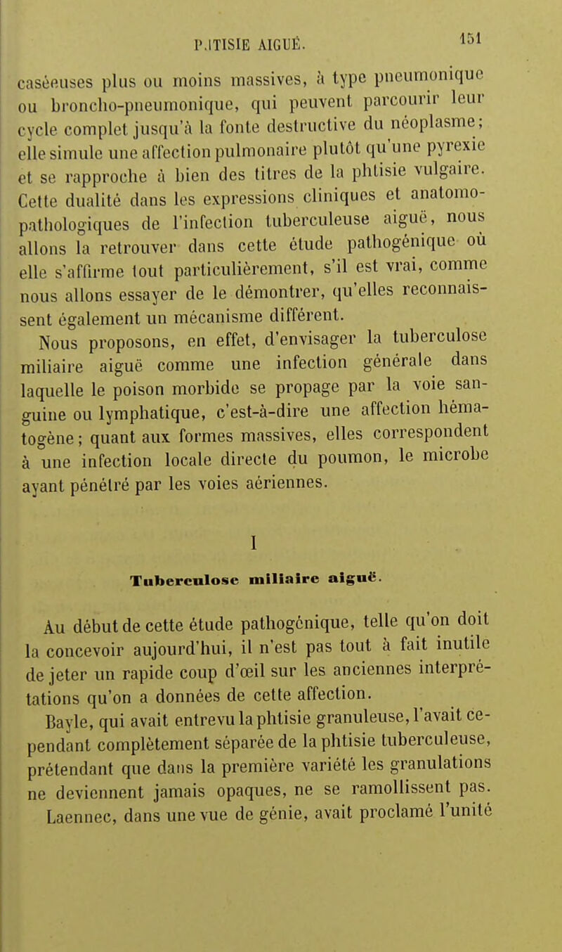 caséeuses plus ou moins massives, à type pneumonique ou broncho-pneiimonique, qui peuvent parcourir leur cycle complet jusqu'à la fonte destructive du néoplasme; elle simule une affection pulmonaire plutôt qu'une pyrexie et se rapproche à bien des titres de la phtisie vulgaire. Cette dualité dans les expressions cliniques et anatomo- pathologiques de l'infection tuberculeuse aiguë, nous allons la retrouver dans cette étude pathogénique où elle s'affirme loul particulièrement, s'il est vrai, comme nous allons essayer de le démontrer, qu'elles reconnais- sent également un mécanisme différent. Nous proposons, en effet, d'envisager la tuberculose miliaire aiguë comme une infection générale dans laquelle le poison morbide se propage par la voie san- guine ou lymphatique, c'est-à-dire une affection héma- togène ; quant aux formes massives, elles correspondent à une infection locale directe du poumon, le microbe ayant pénétré par les voies aériennes. I Tuberculose miliaire aiguë. Au début de cette étude pathogénique, telle qu'on doit la concevoir aujourd'hui, il n'est pas tout à fait inutile de jeter un rapide coup d'œil sur les anciennes interpré- tations qu'on a données de cette affection. Bayle, qui avait entrevu la phtisie granuleuse, l'avait ce- pendant complètement séparée de la phtisie tuberculeuse, prétendant que dans la première variété les granulations ne deviennent jamais opaques, ne se ramollissent pas. Laennec, dans une vue de génie, avait proclamé l'unité