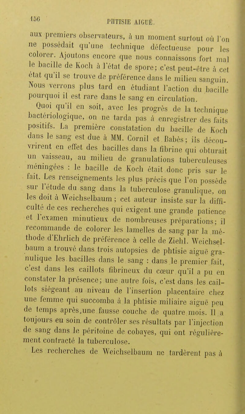 aux premiers observateurs, à un moment surtout où l'on ne possédait qu'une technique défectueuse pour les colorer. Ajoutons encore que nous connaissons fort mal le bacille de Koch à lefat de spore; c'est peut-être à cel état qu'il se trouve de préférence dans le milieu sanguin Nous verrons plus tard en étudiant l'action du bacille pourquoi il est rare dans le sang en circulation. Quoi qu'il en soit, avec les progrès de la technique bactériologique, on ne tarda pas à enregistrer des faits positifs. La première constatation du bacille de Koch dans le sang est due à MM. Cornil et Babès ; ils dérou- vrirent en effet des bacilles dans la fibrine qui obturait un vaisseau, au milieu de granulations tuberculeuses méningées : le bacille de Koch était donc pris sur le fait. Les renseignements les plus précis que l'on possède sur l'étude du sang dans la tuberculose granulique. on les doit à Weichselbaum ; cet auteur insiste sur la diffi- culté de ces recherches qui exigent une grande patience et l'examen minutieux de nombreuses préparations; il recommande de colorer les lamelles de sang par la mé- thode d'Ehrlich de préférence à celle de ZiehI. Weichsel- baum a trouvé dans trois autopsies de phtisie aiguë gra- nulique les bacilles dans le sang : dans le premier fait, c'est dans les caillots fibrineux du cœur qu'il a pu eiî constater la présence; une autre fois, c'est dans les cail- lots siégeant au niveau de l'insertion placentaire chez une femme qui succomba à la phtisie miliaire aiguë peu de temps après.une fausse couche de quatre mois. 11 a toujours eu soin de contrôler ses résultats par l'injection de sang dans le péritoine de cobayes, qui ont régulière- ment contracté la tuberculose. Les recherches de Weichselbaum ne tardèrent pas à