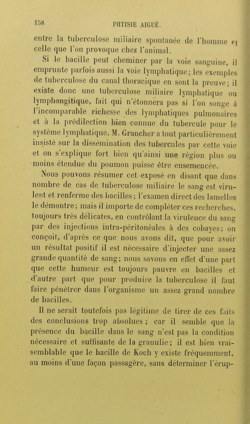 entre la luberculose iniliaire spontanée de l'homme et celle que l'on provoque chez l'anunal. Si le bacille peut cheminer par la voie sanguine, il emprunte parfois aussi la voie lymphatique; les exemples de tuberculose du canal thoracique en sont la preuve; il existe donc une tuberculose miliaire lymphatique ou lymphangitique, fait qui n'étonnera pas si l'on songe à l'incomparable richesse des lymphatiques pulmonaires et à la prédilection bien connue du tubercule pour le système lymphatique. M. Grancher a tout particulièrement insisté sur la dissémination des tubercules par cette voie et on s'explique fort bien qu'ainsi une région plus ou moins étendue du poumon puisse être ensemencée. Nous pouvons résumer cet exposé en disant que dans nombre de cas de tuberculose miliaire le sang est viru- lent et renferme des bacilles; l'examen direct des lamelles le démontre; mais il importe de compléter ces recherches, toujours très délicates, en contrôlant la virulence du sang par des injections intra-péritonéales à des cobayes; on conçoit, d'après ce que nous avons dit, que pour avoir un résultat positif il est nécessaire d'injecter une assez grande quantité de sang; nous savons en elTet d'une part que cette humeur est toujours pauvre en bacilles et d'autre part que pour produire la tuberculose il faut faire pénétrer dans l'organisme un assez grand nombre de bacilles. Il ne serait toutefois pas légitime de tirer de ces fcdis des conclusions trop absolues ; car il semble que la présence du bacille dans le sang n'est pas la condition nécessaire et suffisante de la granulie ; il est bien vrai- semblable que le bacille de Koch y existe fréquemment, au moins d'une façon passagère, sans déterminer l'érup- I