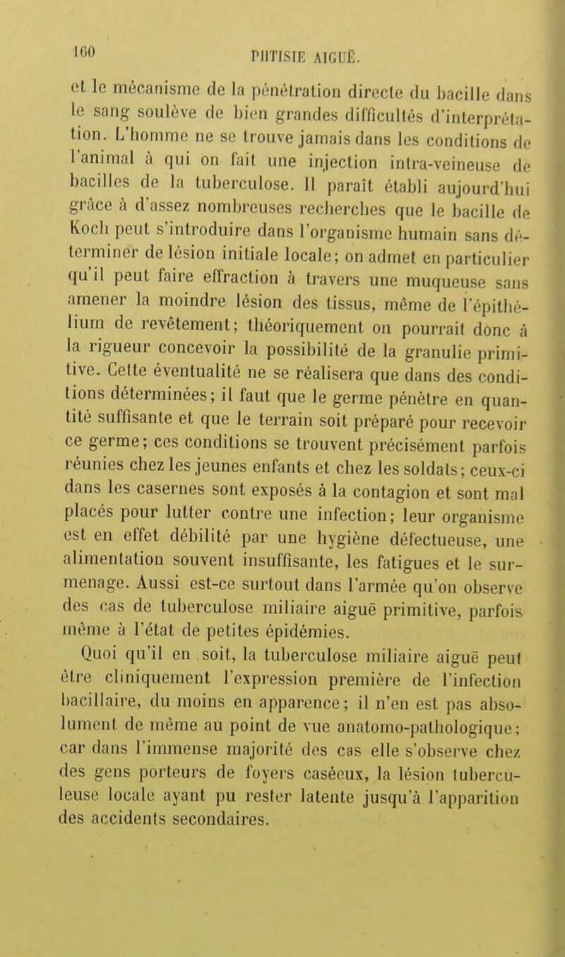 et le mécanisme de la pénélration directe du bacille dans le sang soulève de bien grandes difficultés d'interpréta- tion. L'homme ne se trouve jamais dans les conditions de l'animal à qui on fait une injection inlra-veineuse de bacilles de la tuberculose. 11 paraît établi aujourd'hui grâce à d'assez nombreuses recherches que le bacille de Koch peut s'introduire dans l'organisme humain sans dé- terminer de lésion initiale locale; on admet en particulier qu'il peut faire effraction à travers une muqueuse sans amener la moindre lésion des tissus, même de l'épithé- lium de revêtement; théoriquement on pourrait donc à la rigueur concevoir la possibilité de la granulie primi- tive. Cette éventualité ne se réalisera que dans des condi- tions déterminées; il faut que le germe pénètre en quan- tité suffisante et que le terrain soit préparé pour recevoir ce germe ; ces conditions se trouvent précisément parfois réunies chez les jeunes enfants et chez les soldats; ceux-ci dans les casernes sont exposés à la contagion et sont mal placés pour lutter contre une infection; leur organisme est en effet débilité par une hygiène défectueuse, une alimentation souvent insuffisante, les fatigues et le sur- menage. Aussi est-ce surtout dans l'armée qu'on observe des cas de tuberculose iniliaire aiguë primitive, parfois même à l'état de petites épidémies. Quoi qu'il en soit, la tuberculose miliaire aiguë peut être cliniquement l'expression première de l'infection bacillaire, du moins en apparence; il n'en est pas abso- lument de même au point de vue anatomo-palbologique ; car dans l'immense majorité des cas elle s'observe chez des gens porteurs de foyers caséeux, la lésion tubercu- leuse locale ayant pu rester latente jusqu'à l'apparition des accidents secondaires.