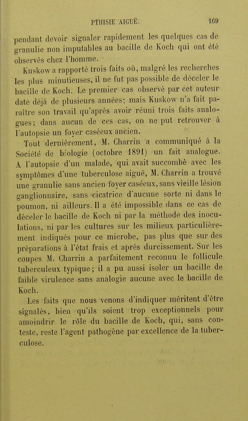 pendant devoir signaler rapidement les quelques cas de granulie non imputables au bacille de Kocb qui ont été observés chez l'homme. Kusko\Y a rapporté trois faits où, malgré les recherches les plus minutieuses, il ne fut pas possible de déceler le bacille de Koch. Le premier cas observé par cet auteur date déjà de plusieurs années: mais Kuskovv n'a fait pa- raître son travail qu'après avoir réuni trois faits analo- gues; dans aucun de ces cas, on ne put retrouver à l'autopsie un foyer caséeux ancien. Tout dernièrement, M. Charrin a communiqué à la Société de biologie (octobre 1891) un fait analogue. A l'autopsie d'im malade, qui avait succombé avec les symptômes d'une tuberculose aiguë, M. Charrin a trouvé une granulie sans ancien foyer caséeux, sans vieille lésion ganglionnaire, sans cicatrice d'aucune sorte ni dans le poumon, ni ailleurs. Il a été impossible dans ce cas de déceler le bacille de Koch ni par la méthode des inocu- lations, ni par les cultures sur les milieux particulière- ment indiqués pour ce microbe, pas plus que sur des préparations à l'état frais et après durcissement. Sur les coupes M. Charrin a parfaitement reconnu le follicule tuberculeux typique ; il a pu aussi isoler un bacille de faible virulence sans analogie aucune avec le bacille de Koch. Les faits que nous venons d'indiquer méritent d'être signalés, bien qu'ils soient trop exceptionnels pour amoindrir le rôle du bacille de Koch, qui, sans con- teste, reste l'agent pathogène par excellence de la tuber- culose.