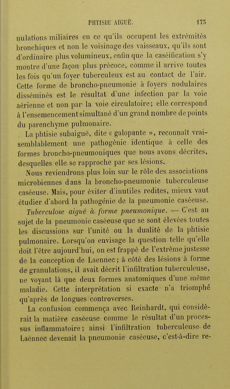 niilations miliaires en ce qu'ils occupent les extrémités bronchiques et non le voisinage des vaisseaux, qu'ils sont d'ordinaire plus volumineux, enfui que la caséification s'y montre d'une façon plus précoce, comme il arrive toutes les fois qu'un foyer tuberculeux est au contact de l'air. Cette forme de broncho-pneumonie à foyers nodulaires disséminés est le résultat d'une infection par la voie aérienne et non par la voie circulatoire; elle correspond à l'ensemencement simultané d'un grand nombre de points du parenchyme pulmonaire. La phtisie subaiguë, dite « galopante », reconnaît vrai- semblablement une pathogénie identique à celle des formes broncho-pneumoniques que nous avons décrites, desquelles elle se rapproche par ses lésions. Nous reviendrons plus loin sur le rôle des associations microbiennes dans la broncho-pneumonie tuberculeuse caséeuse. Mais, pour éviter d'inutiles redites, mieux vaut étudier d'abord la pathogénie de la pneumonie caséeuse. Tuberculose aiguë à forme pneumonique. — C'est au sujet de la pneumonie caséeuse que se sont élevées toutes les discussions sur l'unité ou la dualité de la phtisie pulmonaire. Lorsqu'on envisage la question telle qu'elle doit l'être aujourd'hui, on est frappé de l'extrême justesse de la conception de Laennec ; à côté des lésions à forme de granulations, il avait décrit l'infiltration tuberculeuse, ne voyant là que deux formes anatomiques d'une même maladie. Cette interprétation si exacte n'a triomphé qu'après de longues controverses. La confusion commença avec Reinhardt, qui considé- rait la matière caséeuse comme le résultat d'un proces- sus inflammatoire; ainsi l'infiltration tuberculeuse de Laënnec devenait la pneumonie caséeuse, c'est-à-dire re-