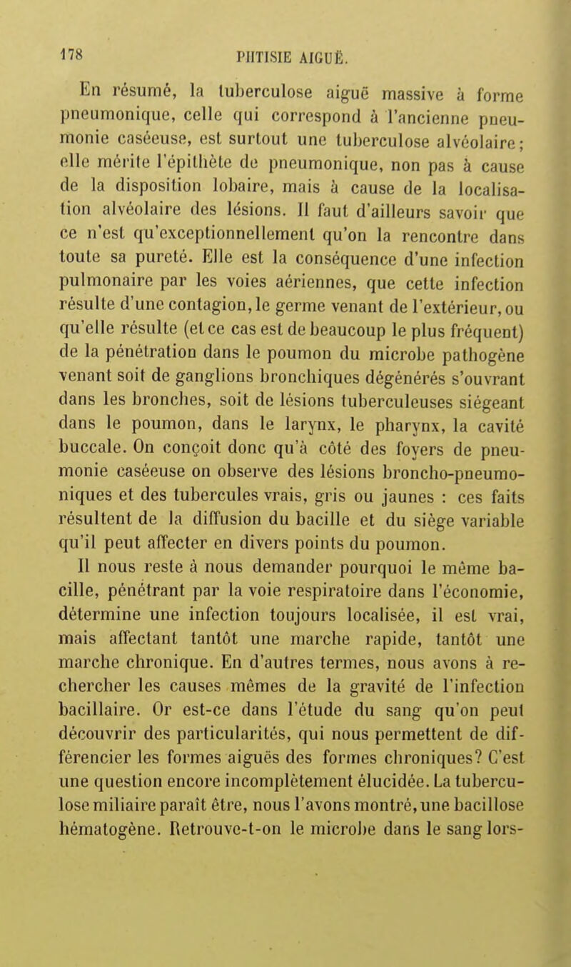 En résumé, la tuberculose aiguë massive à forme pneumonique, celle qui correspond à l'ancienne pneu- monie caséeuse, est surtout une tuberculose alvéolaire; elle mérite l'épithète de pneumonique, non pas à cause de la disposition lobaire, mais à cause de la localisa- tion alvéolaire des lésions. 11 faut d'ailleurs savoir que ce n'est qu'exceptionnellement qu'on la rencontre dans toute sa pureté. Elle est la conséquence d'une infection pulmonaire par les voies aériennes, que cette infection résulte d'une contagion, le germe venant de l'extérieur, ou qu'elle résulte (et ce cas est de beaucoup le plus fréquent) de la pénétration dans le poumon du microbe pathogène venant soit de ganglions bronchiques dégénérés s'ouvrant dans les bronches, soit de lésions tuberculeuses siégeant dans le poumon, dans le larynx, le pharynx, la cavité buccale. On conçoit donc qu'à côté des foyers de pneu- monie caséeuse on observe des lésions broncho-pneurao- niques et des tubercules vrais, gris ou jaunes : ces faits résultent de la diffusion du bacille et du siège variable qu'il peut affecter en divers points du poumon. Il nous reste à nous demander pourquoi le même ba- cille, pénétrant par la voie respiratoire dans l'économie, détermine une infection toujours localisée, il est vrai, mais affectant tantôt une marche rapide, tantôt une marche chronique. En d'autres termes, nous avons à re- chercher les causes mêmes de la gravité de l'infection bacillaire. Or est-ce dans l'étude du sang qu'on peut découvrir des particularités, qui nous permettent de dif- férencier les formes aiguës des formes chroniques? C'est une question encore incomplètement élucidée. La tubercu- lose miliaire paraît être, nous l'avons montré, une bacillose hématogène. Retrouve-t-on le microbe dans le sang lors-