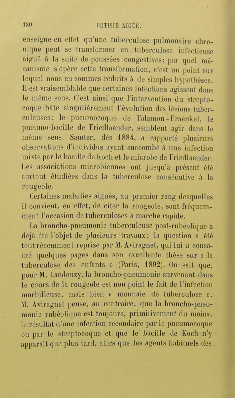 enseigne en effet qu'une tuberculose pulmonaire chro- nique peut se transformer en tuberculose infectieuse aiguë à la suite de poussées congestives; par quel mé- canisme s'opère cette transformation, c'est un point sur lequel nous en sommes réduits à de simples hypothèses. Il est vraisemblable que certaines infections agissent dans le même sens. C'est ainsi que l'intervention du strepto- coque hâte singulièrement l'évolution des lésions tuber- culeuses; le pneumocoque de Talamon-Fraenkel, le pneumo-bacille de Friedlaender, semblent agir dans le même sens. Samter, dès 1884, a rapporté plusieurs observations d'individus ayant succombé à une infection mixte par le bacille de Koch et le microbe de Friedlaender. Les associations microbiennes ont jusqu'à présent été surtout étudiées dans la tuberculose consécutive à la rougeole. Certaines maladies aiguës, au premier rang desquelles il convient, en effet, de citer la rougeole, sont fréquem- ment l'occasion de tuberculoses à marche rapide. La broncho-pneumonie tuberculeuse posl-rubéolique a déjà été l'objet de plusieurs travaux ; la question a été tout récemment reprise par M. Aviragnet, qui lui a consa- cré quelques pages dans son excellente thèse sur « la tuberculose des enfants » (Paris, 1892). On sait que, pour M. I.andouzy, la broncho-pneumonie survenant dans le cours de la rougeole est non point le fait de l'infection morbilleuse, mais bien « monnaie de tuberculose ». M. Aviragnet pense, au contraire, que la broncho-pneu- monie rubéolique est toujours, primitivement du moins, le résultat d'une infection secondaire parle pneumocoque ou par le streptocoque et que le bacille de Koch n'y apparaît que plus tard, alors que les agents habituels des