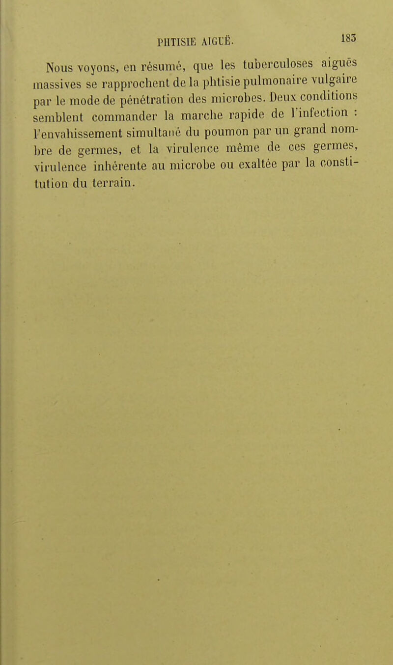 Nous voyons, en résumé, que les tuberculoses aiguës massives se rapprochent de la phtisie pulmonaire vulgaire par le mode de pénétration des microbes. Deux conditions semblent commander la marche rapide de l'infection : l'envahissement simultané du poumon par un grand nom- bre de germes, et la virulence même de ces germes, virulence inhérente au microbe ou exaltée par la consti- tution du terrain.