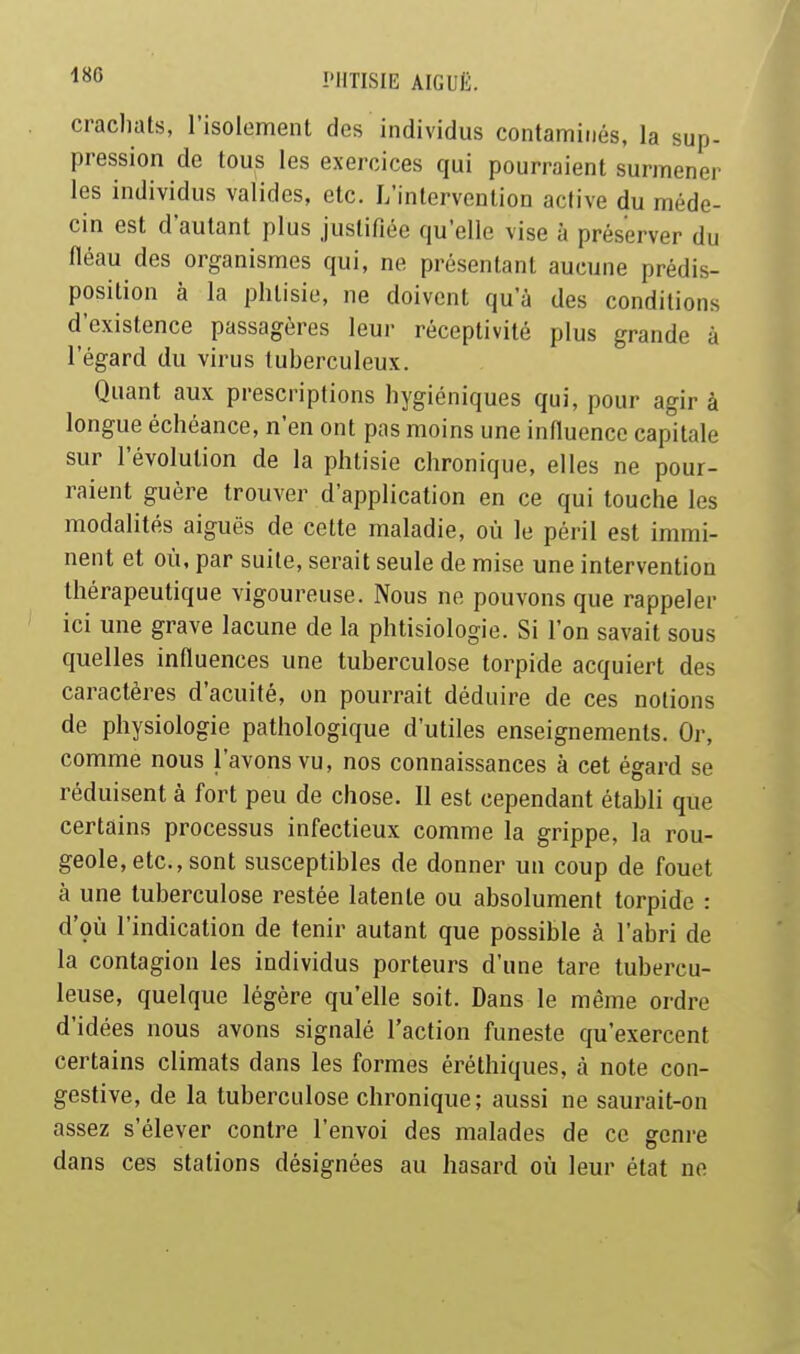 crachats, l'isoloment des individus contaminés, la sup- pression de tous les exercices qui pourraient surmener les individus valides, etc. L'intervention active du méde- cin est d'autant plus justifiée qu'elle vise à préserver du fléau des organismes qui, ne présentant aucune prédis- position à la phtisie, ne doivent qu'à des conditions d'existence passagères leur réceptivité plus grande à l'égard du virus tuberculeux. Quant aux prescriptions hygiéniques qui, pour agir à longue échéance, n'en ont pas moins une influence capitale sur l'évolution de la phtisie chronique, elles ne pour- raient guère trouver d'application en ce qui touche les modalités aiguës de cette maladie, où le péril est immi- nent et où, par suite, serait seule de mise une intervention thérapeutique vigoureuse. Nous ne pouvons que rappeler ici une grave lacune de la phtisiologie. Si l'on savait sous quelles influences une tuberculose torpide acquiert des caractères d'acuité, on pourrait déduire de ces notions de physiologie pathologique d'utiles enseignements. Or, comme nous l'avons vu, nos connaissances à cet égard se réduisent à fort peu de chose. 11 est cependant établi que certains processus infectieux comme la grippe, la rou- geole, etc., sont susceptibles de donner un coup de fouet à une tuberculose restée latente ou absolument torpide : d'çù l'indication de tenir autant que possible à l'abri de la contagion les individus porteurs d'une tare tubercu- leuse, quelque légère qu'elle soit. Dans le même ordre d'idées nous avons signalé l'action funeste qu'exercent certains climats dans les formes éréthiques, à note con- gestive, de la tuberculose chronique; aussi ne saurait-on assez s'élever contre l'envoi des malades de ce genre dans ces stations désignées au hasard où leur état ne