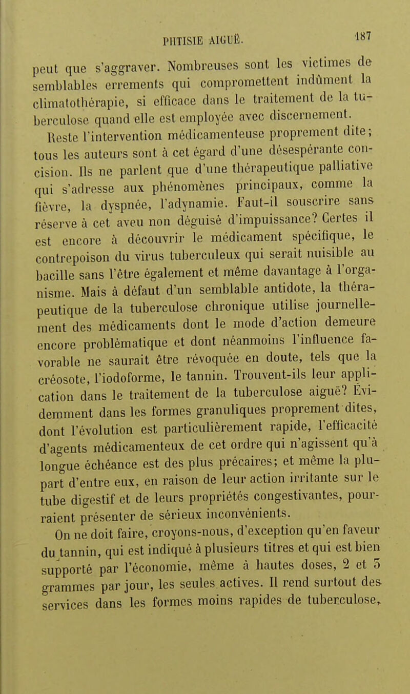 peut que s'aggraver. Nombreuses sont les victimes de semblables errements qui compromettent indûment la climalothérapie, si efficace dans le traitement de la tu- berculose quand elle est employée avec discernement. Reste l'intervention médicamenteuse proprement dite ; tous les auteurs sont à cet égard d'une désespérante con- cision. Ils ne parlent que d'une thérapeutique palliative qui s'adresse aux phénomènes principaux, comme la fièvre, la dyspnée, l'adynamie. Faut-il souscrire sans réserve à cet aveu non déguisé d'impuissance? Certes il est encore à découvrir le médicament spécifique, le contrepoison du virus tuberculeux qui serait nuisible au bacille sans l'être également et même davantage à l'orga- nisme. Mais à défaut d'un semblable antidote, la théra- peutique de la tuberculose chronique utilise journelle- ment des médicaments dont le mode d'action demeure encore problématique et dont néanmoins l'influence fa- vorable ne saurait être révoquée en doute, tels que la créosote, l'iodoforme, le tannin. Trouvent-ils leur appli- cation dans le traitement de la tuberculose aiguë? Évi- demment dans les formes granuliques proprement dites, dont l'évolution est particulièrement rapide, l'efficacité d'agents médicamenteux de cet ordre qui n'agissent qu'à longue échéance est des plus précaires; et même la plu- part d'entre eux, en raison de leur action irritante sur le tube digestif et de leurs propriétés congestivantes, pour- raient présenter de sérieux inconvénients. On ne doit faire, croyons-nous, d'exception qu'en faveur du tannin, qui est indiqué à plusieurs titres et qui est bien supporté par l'économie, même à hautes doses, 2 et 5 grammes par jour, les seules actives. Il rend surtout des services dans les formes moins rapides de tuberculose,.