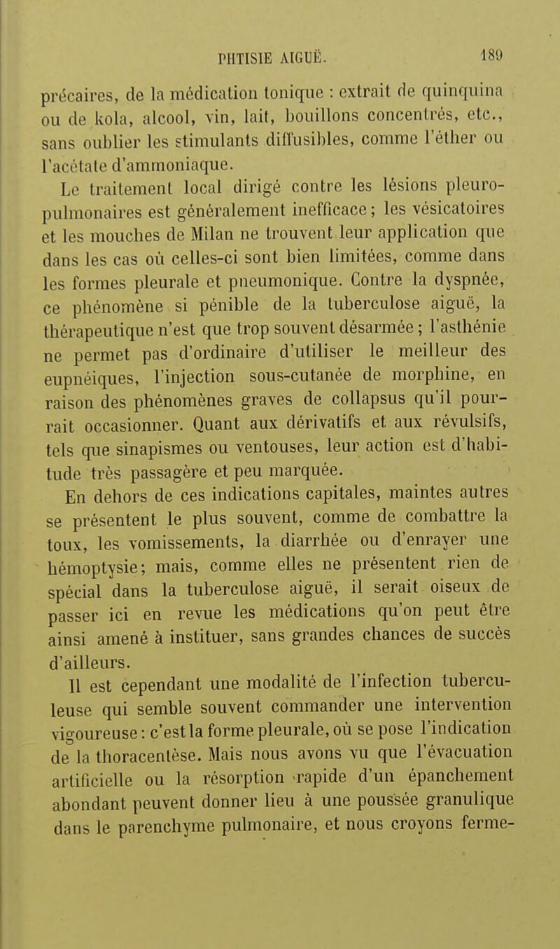 précaires, de la médication tonique : extrait de quinquina ou de Itola, alcool, vin, lait, bouillons concentrés, etc., sans oublier les stimulants diffusibles, comme l'éther ou l'acétate d'ammoniaque. Le traitement local dirigé contre les lésions pleuro- pulnionaires est généralement inefficace ; les vésicatoires et les mouches de Milan ne trouvent leur application que dans les cas où celles-ci sont bien limitées, comme dans les formes pleurale et pneumonique. Contre la dyspnée, ce phénomène si pénible de la tuberculose aiguë, la thérapeutique n'est que trop souvent désarmée ; l'asthénie ne permet pas d'ordinaire d'utiliser le meilleur des eupnéiques, l'injection sous-cutanée de morphine, en raison des phénomènes graves de coUapsus qu'il pour- rait occasionner. Quant aux dérivatifs et aux révulsifs, tels que sinapismes ou ventouses, leur action est d'habi- tude très passagère et peu marquée. En dehors de ces indications capitales, maintes autres se présentent le plus souvent, comme de combattre la toux, les vomissements, la diarrhée ou d'enrayer une hémoptysie; mais, comme elles ne présentent rien de spécial dans la tuberculose aiguë, il serait oiseux de passer ici en revue les médications qu'on peut être ainsi amené à instituer, sans grandes chances de succès d'ailleurs. Il est cependant une modalité de l'infection tubercu- leuse qui semble souvent commander une intervention vigoureuse : c'est la forme pleurale, où se pose l'indication de la thoracentèse. Mais nous avons vu que l'évacuation artificielle ou la résorption -rapide d'un épanchement abondant peuvent donner lieu à une poussée granulique dans le parenchyme pulmonaire, et nous croyons ferme-