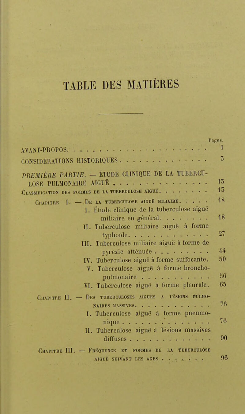 TABLE DES MATIÈRES Pages. AVAIST-PROPOS ' CONSIDÉRATIONS HISTORIQUES 3 PREMIÈBE PARTIE. — ÉTUDE CLINIQUE DE LA TUBERCU- LOSE PULMONAIRE AIGUË • • 15 Classification des formks de la tuberculose aiguë 13 Chapitre I. — De la tubercdlose aiguë miliaire 18 I. Étude clinique de la tuberculose aiguë miliaire. en général 18 II. Tuberculose miliaire aiguë à forme typhoïde 27 III. Tuberculose miliaire aiguë à forme de pyrexie atténuée IV. Tuberculose aiguë à forme suffocante. 50 V. Tuberculose aiguë à forme broncho- pulmonaire 56 \I. Tuberculose aiguë à forme pleurale. 65 Chapitre II. — Des tuberculoses aiguës a lésions pulmo- naires massives 76 I. Tuberculose aiguë à forme pneumo- nique 76 II. Tuberculose aiguë à lésions massives diffuses 90 Chapitre III. — Fréquence et formes de la tuberculose AIGUË suivant les AGES 96