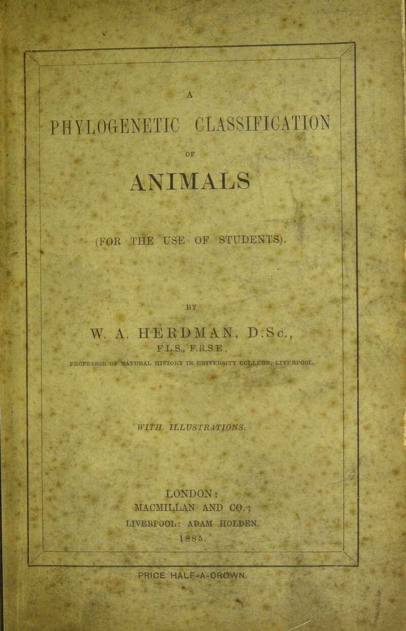 ?HYLO<}ENETIC CLASSIFICATION OF ANIMALS (FOR THE USE OF STUDENTS). BY W. A. HEEDMAN, D.Sc, F.L.S., 'F.R.S.E , raOPESSOB' OF^ATCTKAX, HISTORY IN UNIVEE8ITT OOLLEOB, LIVEBPOOL. WITH ILLUSTRATIONS. LONDON: MACMII4LAN AND CO. ; LIVERPOOL: ABAM HOLDEN. 18 8 5. \ \ PRICE HALF-A-CROWN.