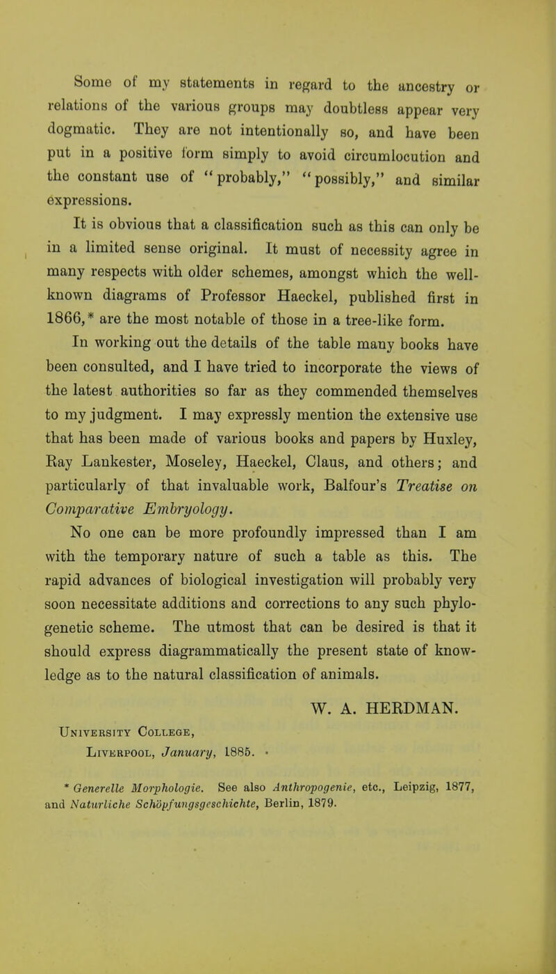 Some of my statements in regard to the ancestry or relations of the various groups may doubtless appear very dogmatic. They are not intentionally so, and have been put in a positive Ibrm simply to avoid circumlocution and the constant use of probably, possibly, and similar expressions. It is obvious that a classification such as this can only be in a limited sense original. It must of necessity agree in many respects with older schemes, amongst which the well- known diagrams of Professor Haeckel, published first in 1866, * are the most notable of those in a tree-like form. In working out the details of the table many books have been consulted, and I have tried to incorporate the views of the latest authorities so far as they commended themselves to my judgment. I may expressly mention the extensive use that has been made of various books and papers by Huxley, Ray Lankester, Moseley, Haeckel, Claus, and others; and particularly of that invaluable work, Balfour's Treatise on Comparative Embryology. No one can be more profoundly impressed than I am with the temporary nature of such a table as this. The rapid advances of biological investigation will probably very soon necessitate additions and corrections to any such phylo- genetic scheme. The utmost that can be desired is that it should express diagrammatically the present state of know- ledge as to the natural classification of animals. W. A. HERDMAN. University College, Liverpool, January, 1885. • * Generelle Morphologic. See also Anthropogenie, etc., Leipzig, 1877, and Naturliche Schopfungsgcschichte, Berlin, 1879.