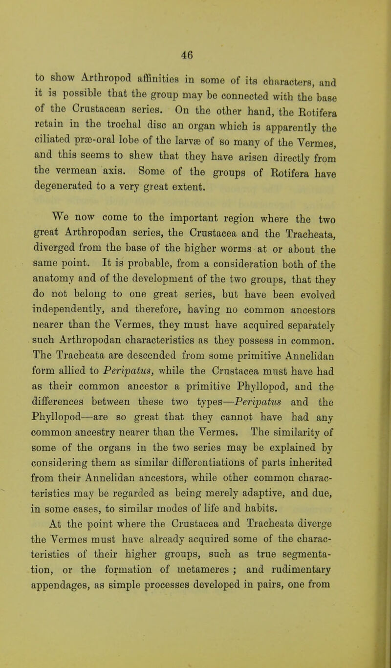 to show Arthropod affinities in some of its characters, and it is possible that the group may be connected with the base of the Crustacean series. On the other hand, the Rotifera retain in the trochal disc an organ which is apparently the ciliated prte-oral lobe of the larvae of so many of the Vermes, and this seems to shew that they have arisen directly from the vermean axis. Some of the groups of Rotifera have degenerated to a very great extent. We now come to the important region where the two great Arthropodan series, the Crustacea and the Tracheata, diverged from the base of the higher worms at or about the same point. It is probable, from a consideration both of the anatomy and of the development of the two groups, that they do not belong to one great series, but have been evolved independently, and therefore, having no common ancestors nearer than the Vermes, they must have acquired separately such Arthropodan characteristics as they possess in common. The Tracheata are descended from some primitive Annelidan form allied to Peripatus, while the Crustacea must have had as their common ancestor a primitive Phyllopod, and the differences between these two types—Peripatus and the Phyllopod—are so great that they cannot have had any common ancestry nearer than the Vermes. The similarity of some of the organs in the two series may be explained by considering them as similar differentiations of parts inherited from their Annelidan ancestors, while other common charac- teristics may be regarded as being merely adaptive, and due, in some cases, to similar modes of life and habits. At the point where the Crustacea and Tracheata diverge the Vermes must have already acquired some of the charac- teristics of their higher groups, such as true segmenta- tion, or the formation of metameres ; and rudimentary appendages, as simple processes developed in pairs, one from