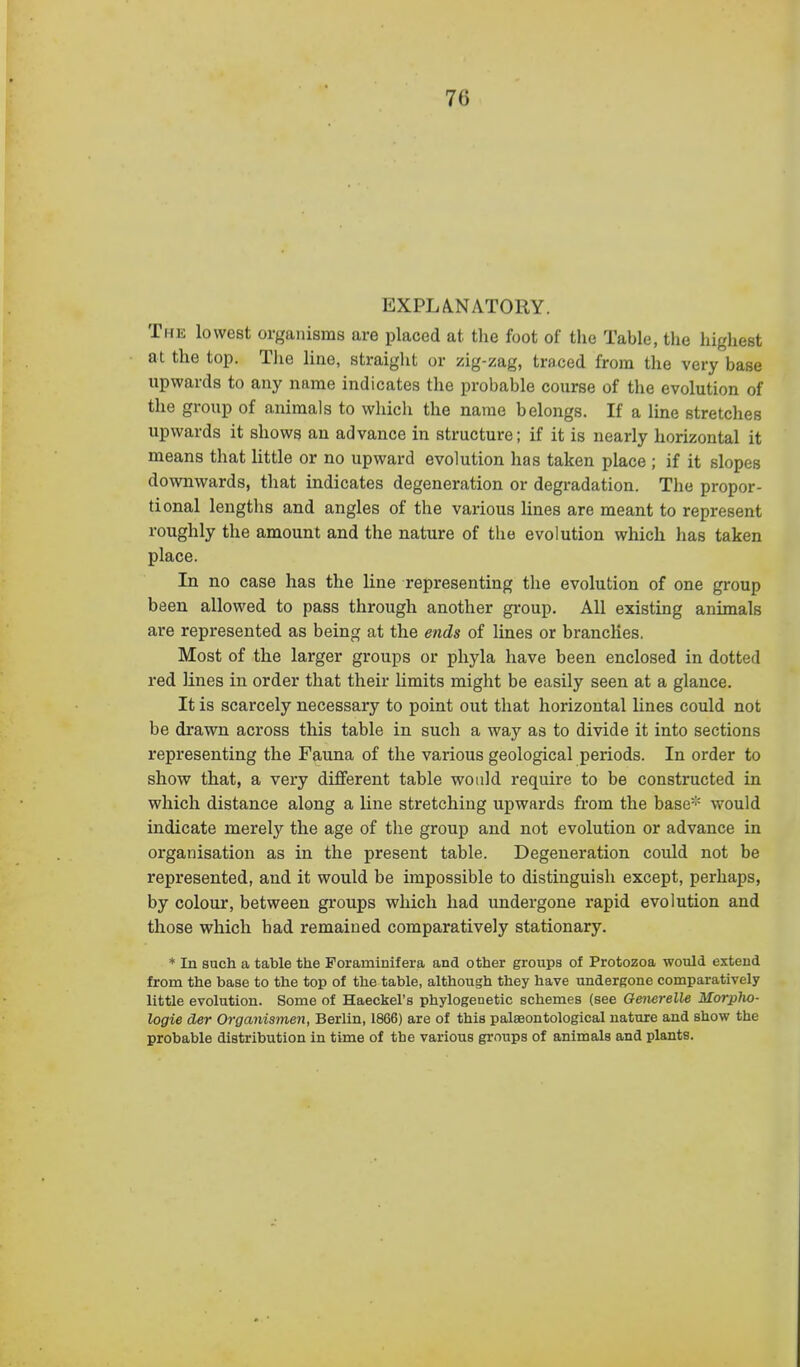 EXPLA.NATORY. The lowest organisms are placed at the foot of the Table, the highest at the top. Tlie line, straight or zig-zag, traced from the very base upwards to any name indicates the probable course of the evolution of the group of animals to which the name belongs. If a line stretches upwards it shows an advance in structure; if it is nearly horizontal it means that little or no upward evolution has taken place ; if it slopes downwards, that indicates degeneration or degradation. The propor- tional lengths and angles of the various hues are meant to represent roughly the amount and the nature of the evolution which has taken place. In no case has the line representing the evolution of one group been allowed to pass through another group. All existing animals are represented as being at the ends of lines or branches. Most of the larger groups or phyla have been enclosed in dotted red lines in order that their limits might be easily seen at a glance. It is scarcely necessary to point out that horizontal lines could not be drawn across this table in such a way as to divide it into sections representing the Fauna of the various geological periods. In order to show that, a very different table would require to be constructed in which distance along a line stretching upwards from the base''' would indicate merely the age of the group and not evolution or advance in organisation as in the present table. Degeneration could not be represented, and it would be impossible to distinguish except, perhaps, by colour, between groups which had undergone rapid evolution and those which had remained comparatively stationary. * In such a table the Foraminifera and other groups of Protozoa would extend from the base to the top of the table, although they have undergone comparatively little evolution. Some of Haeckel's phylogenetic schemes (see Generelle Morplio- logie der Organismen, Berlin, 1866) are of this palseontological nature and show the probable distribution in time of the various groups of animals and plants.