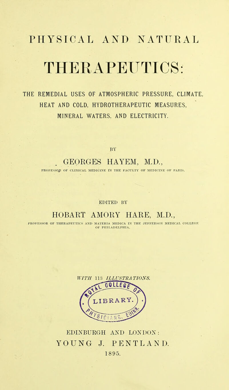 PHYSICAL AND NATITEAL THERAPEUTICS: THE REMEDIAL USES OF ATMOSPHERIC PRESSURE, CLIMATE. HEAT AND COLD, HYDROTHERAPEUTIC MEASURES, MINERAL WATERS. AND ELECTRICITY. GEORGES HAYEM, M.D., PEOPESSOJ! OF CLINICAL MEDICINE IN THE FACULTY OF MEDICINE OF PARIS. EDITED BY HOBART AMORY HARE, M.D., PROFESSOR OF THERAPEUTICS AND MATERIA MEDICA IN THE JEFFERSON MEDICAL COLLEGE OF PHILADELPHIA. WITH 113 ILLUSTRATIONS. EDmBUEGH AXD LONDO^s : YOUNG J. PENTLAND. 1895.