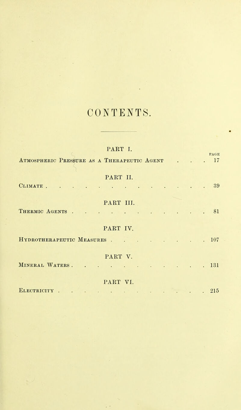 CONTENTS. PAKT I. PAGE Atmospheric Pressure as a Therapeutic Agent ... 17 PART II. Climate 39 PART III. Thermic Agents 81 PART IV. Hydrotherapeutic Measures 107 PART V. Mineral Waters 131 PART VI. Electricity 215