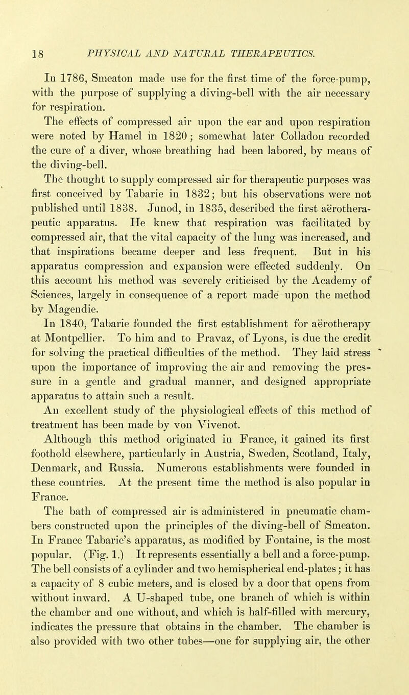 In 1786, Smeaton made use for the first time of the force-pump, with the purpose of supplying a diving-bell with the air necessary for respiration. The effects of compressed air upon the ear and upon respiration were noted by Hamel in 1820; somewhat later CoUadon recorded the cure of a diver, whose breathing had been labored, by means of the diving-bell. The thought to supply compressed air for therapeutic purposes was first conceived by Tabarie in 1832; but his observations were not published until 1838. Junod, in 1835, described the first aerothera- peutic apparatus. He knew that respiration was facilitated by compressed air, that the vital capacity of the lung was increased, and that inspirations became deeper and less frequent. But in his apparatus compression and expansion were effected suddenly. On this account his method was severely criticised by the Academy of Sciences, largely in consequence of a report made upon the method by Mageudie. In 1840, Tabarie founded the first establishment for aerotherapy at Montpellier. To him and to Pravaz, of Lyons, is due the credit for solving the practical difficulties of the method. They laid stress upon the importance of impi'oving the air and removing the pres- sure in a gentle and gradual manner, and designed appropriate apparatus to attain such a result. An excellent study of the physiological effects of this method of treatment has been made by von Vivenot. Although this method originated in France, it gained its first foothold elsewhere, particularly in Austria, Sweden, Scotland, Italy, Denmark, and Russia. Numerous establishments were founded in these countries. At the present time the method is also popular in France. The bath of compressed air is administered in pneumatic cham- bers constructed upon the principles of the diving-bell of Smeaton. In France Tabarie's apparatus, as modified by Fontaine, is the most popular. (Fig. 1.) It represents essentially a bell and a force-pump. The bell consists of a cylinder and two hemispherical end-plates; it has a capacity of 8 cubic meters, and is closed by a door that opens from without inward. A U-shaped tube, one branch of which is within the chamber and one without, and which is half-filled with mercury, indicates the pressure that obtains in the chamber. The chamber is also provided with two other tubes—one for supplying air, the other