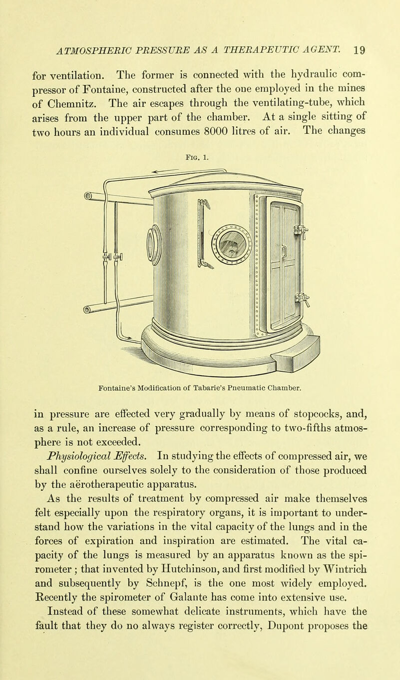 for ventilation. The former is connected with the hydraulic com- pressor of Fontaine, constructed after the one employed in the mines of Chemnitz. The air escapes through the ventilating-tube, which arises from the upper part of the chamber. At a single sitting of two hours an individual consumes 8000 litres of air. The changes Fig. 1. Fontaine's Modification of Tabarie's Pneumatic Chamber. in pressure are effected very gradually by means of stopcocks, and, as a rule, an increase of pressure corresponding to two-fifths atmos- phere is not exceeded. Physiological Effects. In studying the effects of compressed air, we shall confine ourselves solely to the consideration of those produced by the aerotherapeutic apparatus. As the results of treatment by compressed air make themselves felt especially upon the respiratory organs, it is important to under- stand how the variations in the vital capacity of the lungs and in the forces of expiration and inspiration are estimated. The vital ca- pacity of the lungs is measured by an apparatus known as the spi- rometer ; that invented by Hutchinson, and first modified by Wiutrich and subsequently by Schnepf, is the one most widely employed. Recently the spirometer of Galante has come into extensive use. Instead of these somewhat delicate instruments, which have the fault that they do no always register correctly, Dupont proposes the