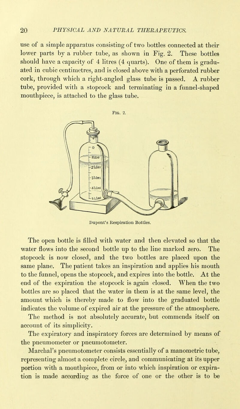 use of a simple apparatus consisting of two bottles connected at their lower parts by a rubber tube, as shown in Fig. 2. These bottles should have a capacity of 4 litres (4 quarts). One of them is gradu- ated in cubic centimetres, and is closed above with a perforated rubber cork, through which a right-angled glass tube is passed. A rubber tube, provided with a stopcock and terminating in a funnel-shaped mouthpiece, is attached to the glass tube. Fig. 2. Dupont's Respiration Bottles. The open bottle is filled with water and then elevated so that the water flows into the second bottle up to the line marked zero. The stopcock is now closed, and the two bottles are placed upon the same plane. The patient takes an inspiration and applies his mouth to the funnel, opens the stopcock, and expires into the bottle. At the end of the expiration the stopcock is again closed. When the two bottles are so placed that the water in them is at the same level, the amount whicii is thereby made to flow into the graduated bottle indicates the volume of expired air at the pressure of the atmosphere. The method is not absolutely accurate, but commends itself on account of its simplicity. The expiratory and inspiratory forces are determined by means of the pneumometer or pneumotometer. Marchal's pneumotometer consists essentially of a manometric tube, representing almost a complete circle, and communicating at its upper portion with a mouthpiece, from or into which inspiration or expira- tion is made according as the force of one or the other is to be