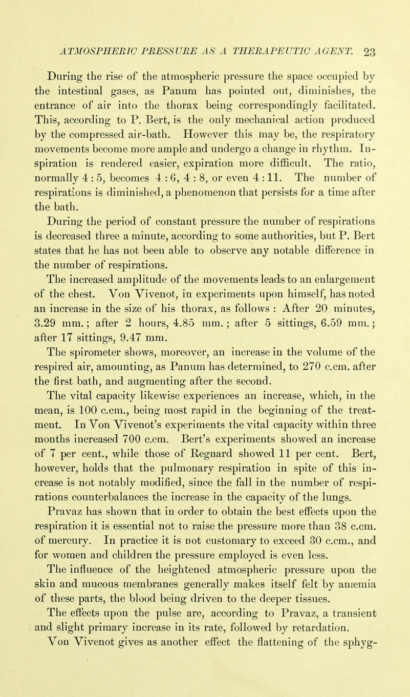 During the rise of the atmospheric pressure the space occupied by the intestinal gases, as Panum has pointed out, diminishes, the entrance of air into the thorax being correspondingly facilitated. This, according to P. Bert, is the only mechanical action produced by the compressed air-bath. However this may be, the respiratory movements become more ample and undergo a change in rhythm. In- spiration is rendered easier, expiration more difficult. The ratio, normally 4 : 5, becomes 4:6,4:8, or even 4 :11. The number of respirations is diminished, a phenomenon that persists for a time after the bath. During the period of constant pressure the number of respirations is decreased three a minute, according to some authorities, but P. Bert states that he has not been able to observe any notable difference in the number of respirations. The increased amplitude of the movements leads to an enlargement of the chest. Von Vivenot, in experiments upon himself, has noted an increase in the size of his thorax, as follows : After 20 minutes, 3.29 mm.; after 2 hours, 4.85 mm. ; after 5 sittings, 6.59 mm.; after 17 sittings, 9.47 mm. The spirometer shows, moreover, an increase in the volume of the respired air, amounting, as Panum has determined, to 270 com. after the first bath, and augmenting after the second. The vital capacity likewise experiences an increase, which, in the mean, is 100 c.cm., being most rapid in the beginning of the treat- ment. In Von Vivenot's experiments the vital capacity within three months increased 700 c.cm. Bert's experiments showed an increase of 7 per cent., while those of Regnard showed 11 per cent. Bert, however, holds that the pulmonary respiration in spite of this in- crease is not notably modified, since the fall in the number of respi- rations counterbalances the increase in the capacity of the lungs. Pravaz has shown that in order to obtain the best effects upon the respiration it is essential not to raise the pressure more than 38 c.cm, of mercury. In practice it is not customaiy to exceed 80 c.cm., and for women and children the pressure employed is even less. The influence of the heightened atmospheric pressure upon the skin and mucous membranes generally makes itself felt by anaemia of these parts, the blood being driven to the deeper tissues. The effects upon the pulse are, according to Pravaz, a transient and slight primary increase in its rate, followed by retardation. Von Vivenot gives as another effect the flattening of the sphyg-