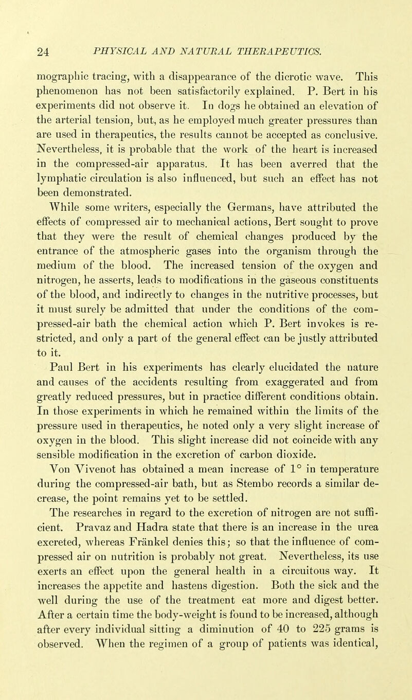 mographic tracing, with a disappearance of the dicrotic wave. This phenomenon has not been satisfactorily explained. P. Bert in his experiments did not observe it. In dogs he obtained an elevation of the arterial tension, but, as he employed much greater pressures than are used in therapeutics, the results cannot be accepted as conclusive. Nevertheless, it is probable that the work of the heart is increased in the compressed-air apparatus. It has been averred that the lymphatic circulation is also influenced, but such an effect has not been demonstrated. While some writers, especially the Germans, have attributed the effects of compressed air to mechanical actions, Bert sought to prove that they were the result of chemical changes produced by the entrance of the atmospheric gases into the organism through the medium of the blood. The increased tension of the oxygen and nitrogen, he asserts, leads to modifications in the gaseous constituents of the blood, and indirectly to changes in the nutritive processes, but it must surely be admitted that under the conditions of the com- pressed-air bath the chemical action which P. Bert invokes is re- stricted, and only a part of the general effect can be justly attributed to it. Paul Bert in his experiments has clearly elucidated the nature and causes of the accidents resulting from exaggerated and from greatly reduced pressures, but in practice different conditions obtain. In those experiments in which he remained within the limits of the pressure used in therapeutics, he noted only a very slight increase of oxygen in the blood. This slight increase did not coincide with any sensible modification in the excretion of carbon dioxide. Von Vivenot has obtained a mean increase of 1° in temperature during the compressed-air bath, but as Stembo records a similar de- crease, the point remains yet to be settled. The researches in regard to the excretion of nitrogen are not suffi- cient. Pravaz and Hadra state that there is an increase in the urea excreted, whereas Friinkel denies this; so that the influence of com- pressed air on nutrition is probably not gi'eat. Nevertheless, its use exerts an effect upon the general health in a circuitous way. It increases the appetite and hastens digestion. Both the sick and the well during the use of the treatment eat more and digest better. After a certain time the body-weight is found to be increased, although after every individual sitting a diminution of 40 to 225 grams is observed. When the regimen of a group of patients was identical,