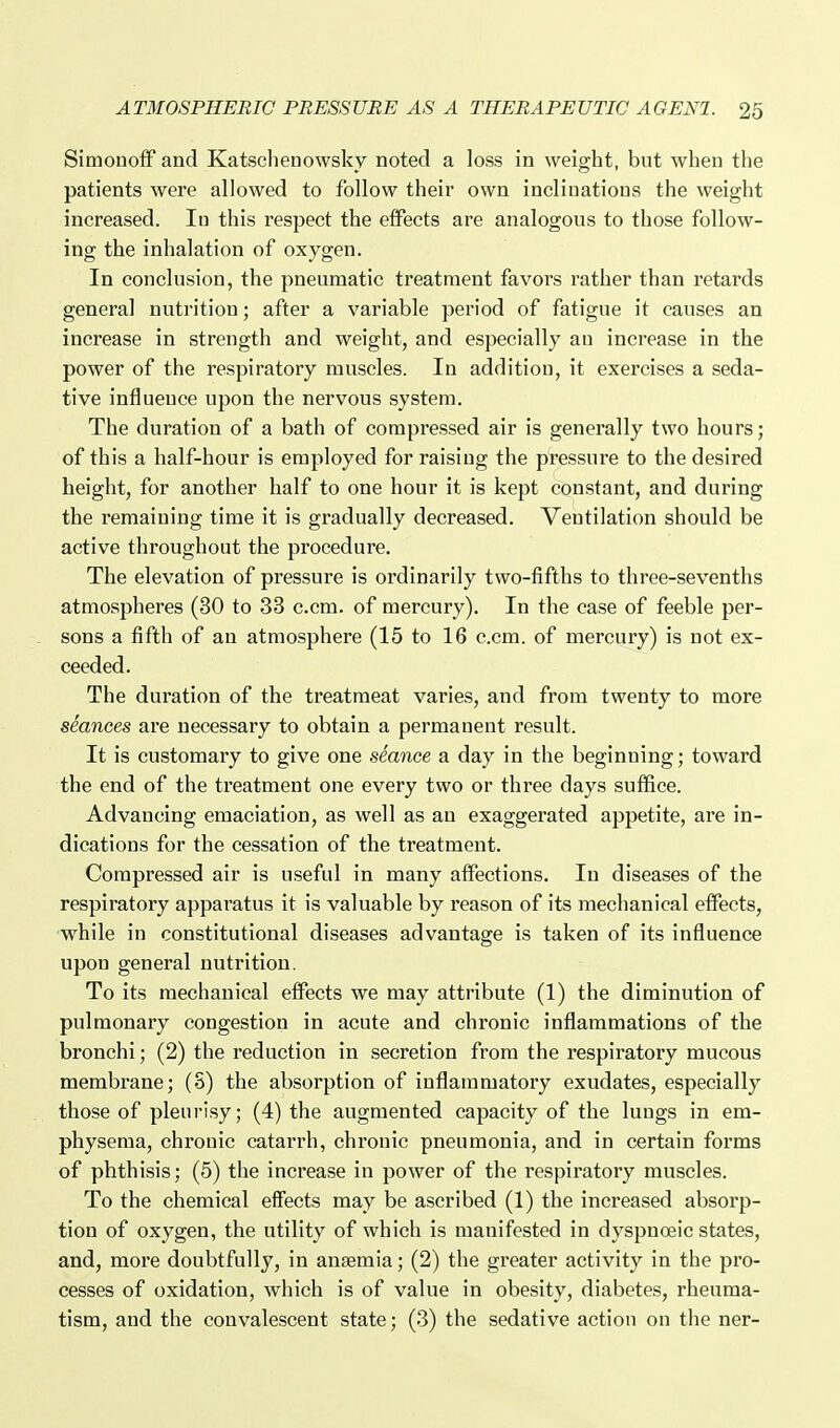 Simonoff and Katschenowsky noted a loss in weight, but when the patients were allowed to follow their own inclinations the weight increased. lu this respect the effects are analogous to those follow- ing the inhalation of oxygen. In conclusion, the pneumatic treatment favors rather than retards general nutrition; after a variable period of fatigue it causes an increase in strength and weight, and especially an increase in the power of the respiratory muscles. In addition, it exercises a .seda- tive influence upon the nervous system. The duration of a bath of compressed air is generally two hours; of this a half-hour is employed for raisiug the pressure to the desired height, for another half to one hour it is kept constant, and during the remaining time it is gradually decreased. Ventilation should be active throughout the procedure. The elevation of pressure is ordinarily two-fifths to three-sevenths atmospheres (30 to 33 c.cm. of mercury). In the case of feeble per- sons a fifth of an atmosphere (15 to 16 c.cm. of mercury) is not ex- ceeded. The duration of the treatmeat varies, and from twenty to more seances are necessary to obtain a permanent result. It is customary to give one seance a day in the beginning; toward the end of the treatment one every two or three days suffice. Advancing emaciation, as well as an exaggerated appetite, are in- dications for the cessation of the treatment. Compressed air is useful in many affections. In diseases of the respiratory apparatus it is valuable by reason of its mechanical effects, while in constitutional diseases advantage is taken of its influence upon general nutrition. To its mechanical effects we may attribute (1) the diminution of pulmonary congestion in acute and chronic inflammations of the bronchi; (2) the reduction in secretion from the respiratory mucous membrane; (S) the absorption of inflammatory exudates, especially those of pleurisy; (4) the augmented capacity of the luugs in em- physema, chrouic catarrh, chi'ouic pneumonia, and in certain forms of phthisis: (5) the increase in power of the respiratory muscles. To the chemical effects may be ascribed (1) the increased absorp- tion of oxygen, the utility of which is manifested in dyspnoeic states, and, more doubtfully, in anaemia; (2) the greater activity in the pro- cesses of oxidation, which is of value in obesity, diabetes, rheuma- tism, and the convalescent state; (3) the sedative action on the ner-