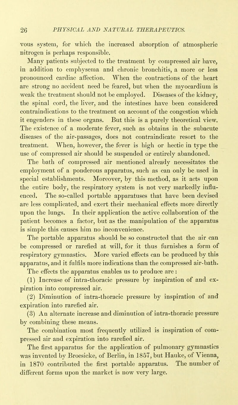 vous system, for which the increased absorption of atmospheric nitrogen is perhaps responsible. Many patients subjected to the treatment by compressed air have, in addition to emphysema and chronic bronchitis, a more or less pronounced cardiac affection. When the contractions of the heart are strong no accident need be feared, but when the myocardium is weak the treatment should not be employed. Diseases of the kidney, the spinal cord, the liver, and the intestines have been considered contraindications to the treatment on account of the congestion which it engenders in these organs. But this is a purely theoretical view. The existence of a moderate fever, such as obtains in the subacute diseases of the air-passages, does not contraindicate resort to the treatment. When, however, the fever is high or hectic in type the use of compressed air should be suspended or entirely abandoned. The bath of compressed air mentioned already necessitates the employment of a ponderous apparatus, such as can only be used in special establishments. Moreover, by this method, as it acts upon the entire body, the respiratory system is not very markedly influ- enced. The so-called portable apparatuses that have been devised are less complicated, and exert their mechanical effects more directly upon the lungs. In their application the active collaboration of the patient becomes a factor, but as the manipulation of the apparatus is simple this causes him no inconvenience. The portable apparatus should be so constructed that the air can be compressed or rarefied at will, for it thus furnishes a form of respiratory gymnastics. More varied effects can be produced by this apparatus, and it fulfils more indications than the compressed air-bath. The effects the apparatus enables us to produce are: (1) Increase of intra-thoracic pressure by inspiration of and ex- piration into compressed air. (2) Diminution of intra-thoracic pressure by inspiration of and expiration into rarefied air. (3) An alternate increase and diminution of intra-thoracic pressure by combining these means. The combination most frequently utilized is inspiration of com- pressed air and expiration into rarefied air. The first apparatus for the application of pulmonary gymnastics was invented by Broesicke, of Berlin, in 1857, but Hauke, of Vienna, in 1870 contributed the first portable apparatus. The number of different forms upon the market is now very large.