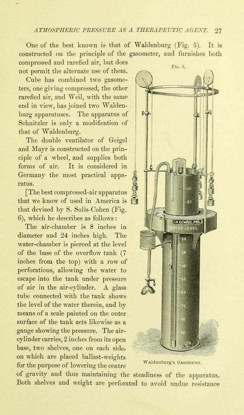 Fig. 5. One of the best known is that of Waklenburg (Fig. 5). It is constructed on the principle of the gasometer, and furnishes both compressed and rarefied air, but does not permit the alternate use of them. Cube has combined two gasome- ters, one giving compressed, the other rarefied air, and Weil, with the same end in view, has joined two Walden- burg apparatuses. The apparatus of Schuitzler is only a modification of that of Waldeuburg. The double ventilator of Geigel and Mayr is constructed on the prin- ciple of a wheel, and supplies both forms of air. It is considered in Germany the most practical appa- ratus. [The best compressed-air apparatus that we know of used in America is that devised by S. Solis-Cohen (Fig. 6), which he describes as follows: The air-chamber is 8 inches in diameter and 24 inches high. The water-chamber is pierced at the level of the base of the overflow tank (7 inches from the top) with a row of perforations, allowing the water to escape into the tank under pressure of air in the air-cylinder. A glass tube connected with the tank shows the level of the water therein, and by means of a scale painted on the outer surface of the tank acts likewise as a gauge showing the pressure. The air- cylinder carries, 2 inches from its open base, two shelves, one on each side? on which are placed ballast-weights for the purpose of lowering the centre of gravity and thus maintaining the steadiness of the apparatus. Both shelves and weight are perforated to avoid undue resistance Waldentiurg's Gasometer.