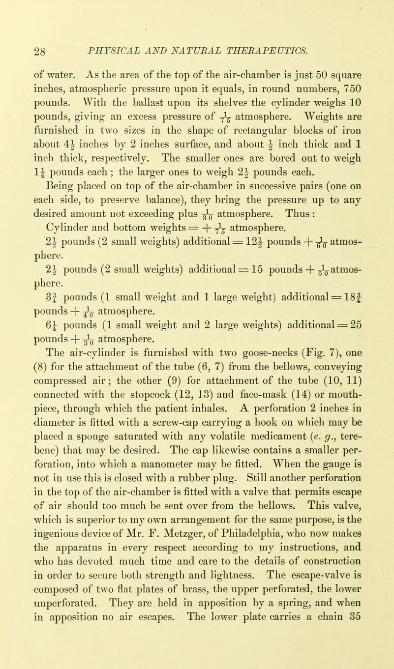 of water. As the area of the top of the air-chamber is just 50 square inches, atmospheric pressure upon it equals, in round numbers, 750 pounds. With the ballast upon its shelve? the cylinder weighs 10 pounds, giving an excess pressure of atmosphere. Weights are furnished in two sizes in the shape of rectangular blocks of iron about 4J inches by 2 inches surface, and about ^ inch thick aud 1 inch thick, respectively. The smaller ones are bored out to weigh 1\ pounds each; the larger ones to weigh 2J pounds each. Being placed on top of the air-chamber in successive pairs (one on each side, to preserve balance), they bring the pressure up to any desired amount uot exceeding plus -^-^ atmosphere. Thus : Cylinder and bottom weights = -\- -^^ atmosphere. 2J pounds (2 small weights) additional = 12J pounds + -^g atmos- phere. 2J pounds (2 small weights) additional = 15 pounds + atmos- phere. 3f pounds (1 small weight and 1 large weight) additional = 18f pounds + -^^ atmosphere. &\ pounds (1 small weight and 2 large weights) additional = 25 pounds + atmosphere. The air-cylinder is furnished with two goose-necks (Fig. 7), one (8) for the attachment of the tube (6, 7) from the bellows, conveying compressed air; the other (9) for attachment of the tube (10, 11) connected with the stopcock (12, 13) and face-mask (14) or mouth- piece, through which the patient inhales, A perforation 2 inches in diameter is fitted with a screw-cap carrying a hook on which may be placed a sponge saturated with any volatile medicament {e. g., tere- bene) that may be desired. The cap likewise contains a smaller per- foration, into which a manometer may be fitted. When the gauge is not in use this is closed with a rubber plug. Still another perforation in the top of the air-chamber is fitted with a valve that permits escape of air should too much be sent over from the bellows. This valve, which is superior to my own arrangement for the same purpose, is the ingenious device of Mr. F. Metzger, of Philadelphia, who now makes the apparatus in every respect according to my instructions, and who has devoted much time and care to the details of construction in order to secure both strength and lightness. The escape-valve is composed of two flat plates of brass, the upper perforated, the lower unperforated. They are held in apposition by a spring, and when in apposition no air escapes. The lower plate carries a chain 35