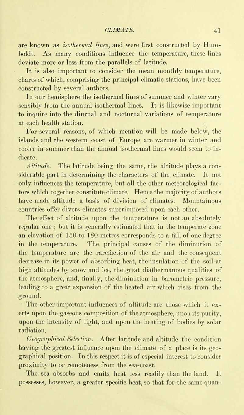 are known as isothermal lines, and were first constructed by Hum- boldt. As many conditions influence the temperature, these lines deviate more or less from the parallels of latitude. It is also important to consider the mean monthly temperature, charts of which, comprising the principal climatic stations, have been constructed by several authors. In our hemisphere the isothermal lines of summer and winter vary sensibly from the annual isothermal lines. It is likewise important to inquire into the diurnal and nocturnal variations of temperature at each health station. For several reasons, of which mention will be made below, the islands and the western coast of Europe are warmer in winter and cooler in summer than the annual isothermal lines would seem to in- dicate. Altitude. The latitude being the same, the altitude plays a con- siderable part in determining the characters of the climate. It not only influences the temperature, but all the other meteorological fac- tors which together constitute climate. Hence the majority of authors have made altitude a basis of division of climates. Mountainous countries offer divers climates superimposed upon each other. The effect of altitude upon the temperature is not an absolutely regular one; but it is generally estimated that in the temperate zone an elevation of 150 to 180 metres corresponds to a fall of one degree in the temperature. The principal causes of the diminution of the temperature are the rarefaction of the air and the consequent decrease in its power of absorbing heat, the insulation of the soil at high altitudes by snow and ice, the great diathermanous qualities of the atmosphere, and, finally, the diminution in barometric pressure, leading to a great expansion of the heated air which rises from the ground. The other important influences of altitude are those which it ex- erts upon the gaseous composition of the atmosphere, upon its purity, upon the intensity of light, and upon the heating of bodies by solar radiation. Geographical Selection. After latitude and altitude the condition having the greatest influence upon the climate of a place is its geo- graphical position. In this respect it is of especial interest to consider proximity to or remoteness from the sea-coast. The sea absorbs and emits heat less readily than the land. It possesses, however, a greater specific heat, so that for the same quan-