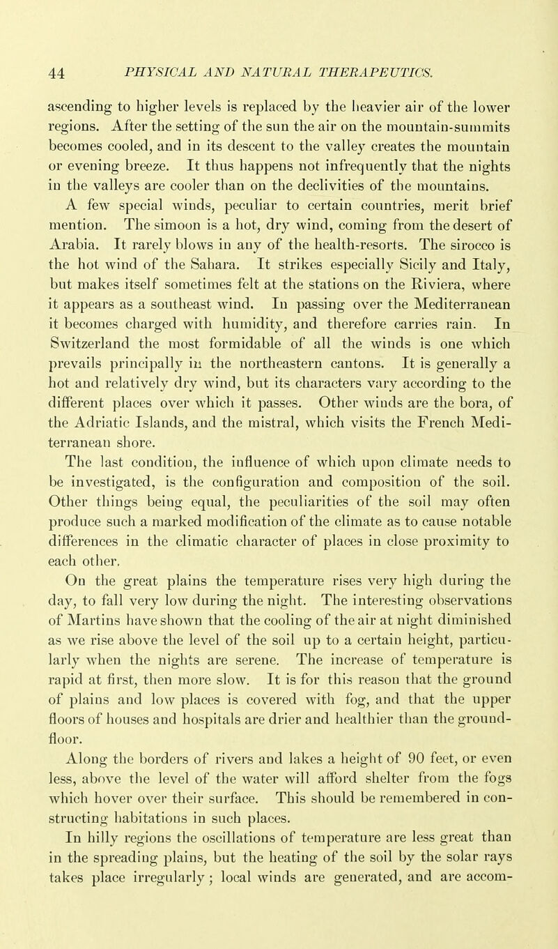 ascending to higher levels is replaced by the heavier air of the lower regions. After the setting of the sun the air on the mouutain-suinraits becomes cooled, and in its descent to the valley creates the mountain or evening breeze. It thus happens not infrequently that the nights in the valleys are cooler than on the declivities of the mountains. A few special winds, peculiar to certain countries, merit brief mention. The simoon is a hot, dry wind, coming from the desert of Arabia. It rarely blows in any of the health-resorts. The sirocco is the hot wind of the Sahara. It strikes especially Sicily and Italy, but makes itself sometimes felt at the stations on the Riviera, where it appears as a southeast wind. In passing over the Mediterranean it becomes charged with humidity, and therefore carries rain. In Switzerland the most formidable of all the winds is one which prevails principally in the northeastern cantons. It is generally a hot and relatively dry wind, but its characters vary according to the diffei'ent places over which it passes. Other winds are the bora, of the Adriatic Islands, and the mistral, which visits the French Medi- terranean shore. The last condition, the influence of which upon climate needs to be investigated, is the configuration and composition of the soil. Other things being equal, the peculiarities of the soil may often produce such a marked modification of the climate as to cause notable differences in the climatic character of places in close proximity to each other. On the great plains the temperature rises very high during the day, to fall very low during the night. The interesting observations of Martins have shown that the cooling of the air at night diminished as we rise above the level of the soil up to a certain height, particu- larly when the nights are serene. The increase of temperature is rapid at first, then more slow. It is for this reason that the ground of plains and low places is covered with fog, and that the upper floors of houses and hospitals are drier and healthier than the grouud- floor. Along the borders of rivers and lakes a height of 90 feet, or even less, above the level of the water will afford shelter from the fogs which hover over their surface. This should be remembered in con- structing habitations in such places. In hilly regions the oscillations of temperature are less great than in the spreading plains, but the heating of the soil by the solar rays takes place irregularly ; local winds are generated, and are accom-