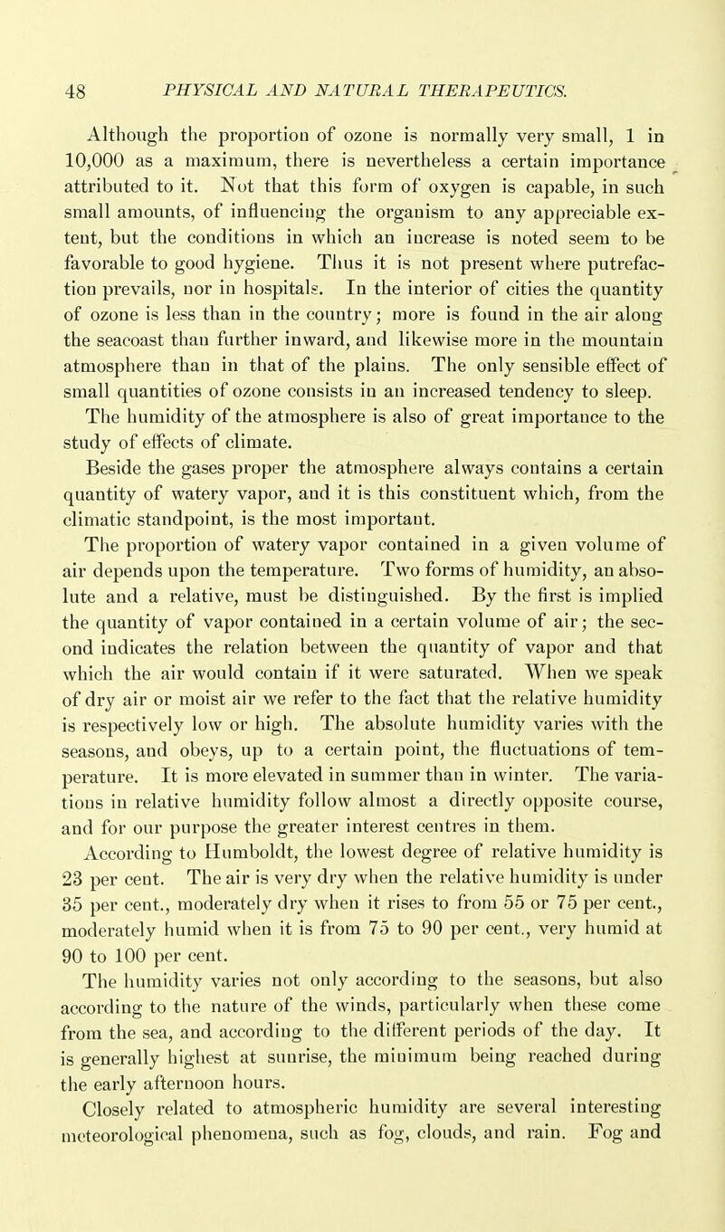 Although the proportion of ozone is normally very small, 1 in 10,000 as a maximum, there is nevertheless a certain importance attributed to it. Not that this form of oxygen is capable, in such small amounts, of influencing the organism to any appreciable ex- tent, but the conditions in which an increase is noted seem to be favorable to good hygiene. Thus it is not present where putrefac- tion prevails, nor in hospitals. In the interior of cities the quantity of ozone is less than in the country; more is found in the air along the seacoast than farther inward, and likewise more in the mountain atmosphere than in that of the plains. The only sensible effect of small quantities of ozone consists in an increased tendency to sleep. The humidity of the atmosphere is also of great importance to the study of effects of climate. Beside the gases proper the atmosphere always contains a certain quantity of watery vapor, and it is this constituent which, from the climatic standpoint, is the most important. The proportion of watery vapor contained in a given volume of air depends upon the temperature. Two forms of humidity, an abso- lute and a relative, must be distinguished. By the first is implied the quantity of vapor contained in a certain volume of air; the sec- ond indicates the relation between the quantity of vapor and that which the air would contain if it were saturated. When we speak of dry air or moist air we refer to the fact that the relative humidity is respectively low or high. The absolute humidity varies with the seasons, and obeys, up to a certain point, the fluctuations of tem- perature. It is more elevated in summer than in winter. The varia- tions in relative humidity follow almost a directly opposite course, and for our purpose the greater interest centres in them. According to Humboldt, the lowest degree of relative humidity is 23 per cent. The air is very dry when the relative humidity is under 35 per cent., moderately dry when it rises to from 55 or 75 per cent., moderately humid when it is from 75 to 90 per cent., very humid at 90 to 100 per cent. The humidity varies not only according to the seasons, but also according to the nature of the winds, particularly when these come from the sea, and according to the different periods of the day. It is generally highest at sunrise, the minimum being reached during the early afternoon hours. Closely related to atmospheric humidity are several interesting meteorological phenomena, such as fog, clouds, and rain. Fog and