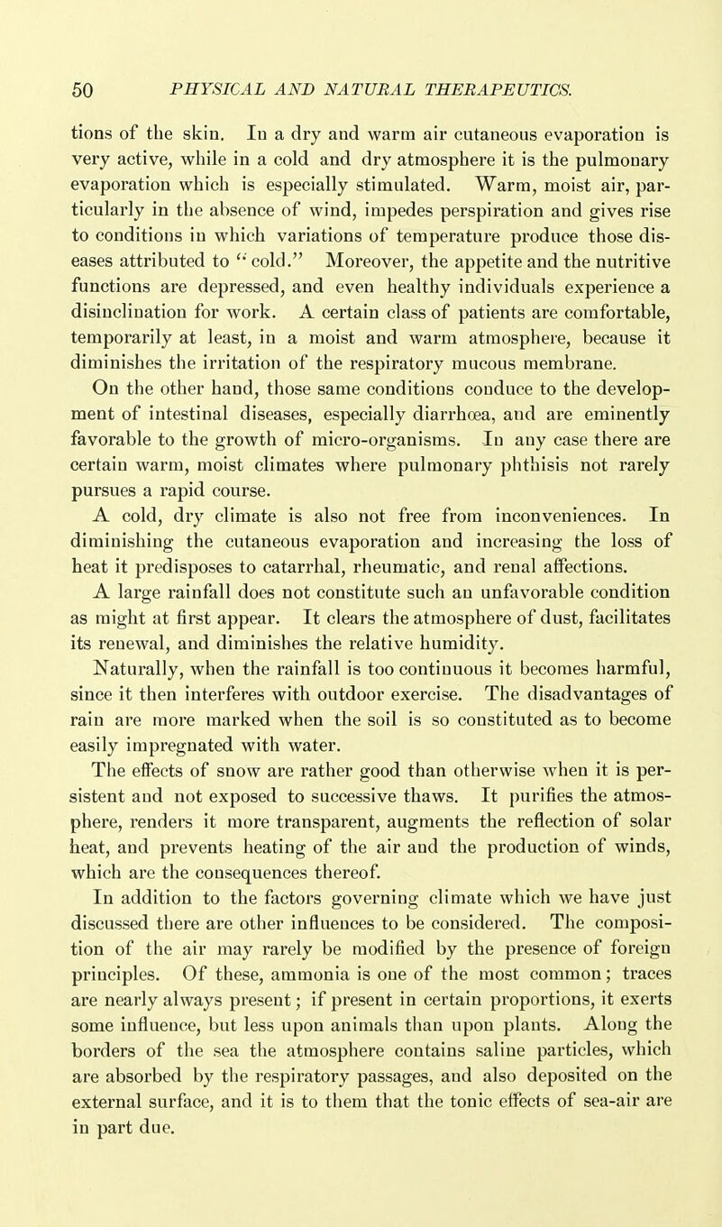 tions of the skin. lu a dry and warm air cutaneous evaporation is very active, while in a cold and dry atmosphere it is the pulmonary evaporation which is especially stimulated. Warm, moist air, par- ticularly in the absence of wind, impedes perspiration and gives rise to conditions in which variations of temperature produce those dis- eases attributed to '* cold. Moreover, the appetite and the nutritive functions are depressed, and even healthy individuals experience a disinclination for work. A certain class of patients are comfortable, temporarily at least, in a moist and warm atmosphere, because it diminishes the irritation of the respiratory mucous membrane. On the other hand, those same conditions conduce to the develop- ment of intestinal diseases, especially diarrhoea, and are eminently favorable to the growth of micro-organisms. In any case there are certain warm, moist climates where pulmonary phthisis not rarely pursues a rapid course. A cold, dry climate is also not free from inconveniences. In diminishing the cutaneous evaporation and increasing the loss of heat it predisposes to catarrhal, rheumatic, and renal affections. A large rainfall does not constitute such an unfavorable condition as might at first appear. It clears the atmosphere of dust, facilitates its renewal, and diminishes the relative humidity. Naturally, when the rainfall is too continuous it becomes harmful, since it then interferes with outdoor exercise. The disadvantages of rain are more marked when the soil is so constituted as to become easily impregnated with water. The elfects of snow are rather good than otherwise when it is per- sistent and not exposed to successive thaws. It purifies the atmos- phere, renders it more transparent, augments the reflection of solar heat, and prevents heating of the air and the production of winds, which are the consequences thereof. In addition to the factors governing climate which we have just discussed there are other influences to be considered. The composi- tion of the air may rarely be modified by the presence of foreign principles. Of these, ammonia is one of the most common; traces are nearly always present; if present in certain proportions, it exerts some influence, but less upon animals than upon plants. Along the borders of the sea the atmosphere contains saline particles, which are absorbed by the respiratory passages, and also deposited on the external surface, and it is to them that the tonic effects of sea-air are in part due.