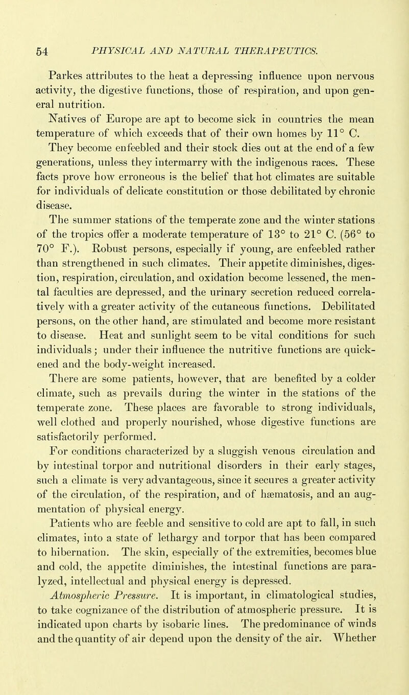 Parkes attributes to the heat a depressing influence upon nervous activity, the digestive functions, those of respiration, and upon gen- eral nutrition. N^atives of Europe are apt to become sick in countries the mean temperature of which exceeds that of their own homes by 11° C. They become enfeebled and their stock dies out at the end of a few generations, unless they intermarry with the indigenous races. These facts prove how erroneous is the belief that hot climates are suitable for individuals of delicate constitution or those debilitated by chronic disease. The summer stations of the temperate zone and the winter stations of the tropics offer a moderate temperature of 13° to 21° C. (56° to 70° F.). Robust persons, especially if young, are enfeebled rather than strengthened in such climates. Their appetite diminishes, diges- tion, respiration, circulation, and oxidation become lessened, the men- tal faculties are depressed, and the urinary secretion reduced correla- tively with a greater activity of the cutaneous functions. Debilitated persons, on the other hand, are stimulated and become more resistant to disease. Heat and sunlight seem to be vital conditions for such individuals; under their influence the nutritive functions are quick- ened and the body-weight increased. There are some patients, however, that are benefited by a colder climate, such as prevails during the winter in the stations of the temperate zone. These places are favorable to strong individuals, well clothed and properly nourished, whose digestive functions are satisfactorily performed. For conditions characterized by a sluggish venous circulation and by intestinal torpor and nutritional disorders in their early stages, such a climate is very advantageous, since it secures a greater activity of the circulation, of the respiration, and of hsematosis, and an aug- mentation of physical energy. Patients who are feeble and sensitive to cold are apt to fall, in such climates, into a state of lethargy and torpor that has been compared to hibernation. The skin, especially of the extremities, becomes blue and cold, the appetite diminishes, the intestinal functions are para- lyzed, intellectual and physical energy is depressed. Atmospheric Pressure. It is important, in cliraatological studies, to take cognizance of the distribution of atmospheric pressure. It is indicated upon charts by isobaric lines. The predominance of winds and the quantity of air depend upon the density of the air. Whether