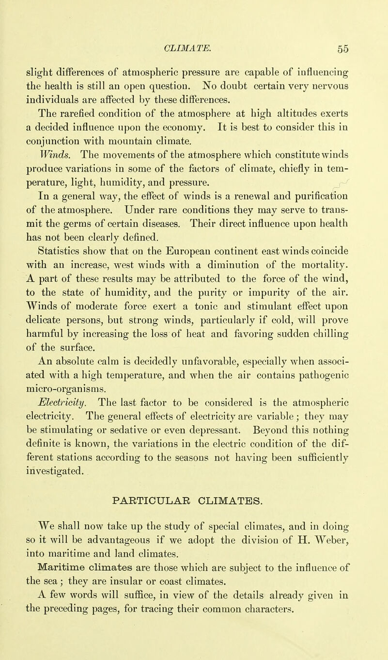 slight differences of atmospheric pressure are capable of influencing the health is still an open question. No doubt certain very nervous individuals are affected by these differences. The rarefied condition of the atmosphere at high altitudes exerts a decided influence upon the economy. It is best to consider this in conjunction with mountain climate. Winds. The movements of the atmosphere which constitute winds produce variations in some of the factors of climate, chiefly in tem- perature, light, humidity, and pressure. In a general way, the effect of winds is a renewal and purification of the atmosphere. Under rare conditions they may serve to trans- mit the germs of certain diseases. Their direct influence upon health has not been clearly defined. Statistics show that on the European continent east winds coincide with an increase, west winds with a diminution of the mortality. A part of these results may be attributed to the force of the wind, to the state of humidity, and the purity or impurity of the air. Winds of moderate force exert a tonic and stimulant effect upon delicate persons, but strong winds, particularly if cold, will prove harmful by increasing the loss of heat and favoring sudden chilling of the surface. An absolute calm is decidedly unfavorable, especially when associ- ated with a high temperature, and when the air contains pathogenic micro-organ isms. Eledricity. The last factor to be considered is the atmospheric electricity. The general effects of electricity are variable ; they may be stimulating or sedative or even depressant. Beyond this nothing definite is known, the variations in the electric condition of the dif- ferent stations according to the seasons not having been sufficiently investigated., PARTICULAR CLIMATES. We shall now take up the study of special climates, and in doing so it will be advantageous if we adopt the division of H. Weber, into maritime and land climates. Maritime climates are those which are subject to the influence of the sea; they are insular or coast climates. A few words will suffice, in view of the details already given in the preceding pages, for tracing their common characters.