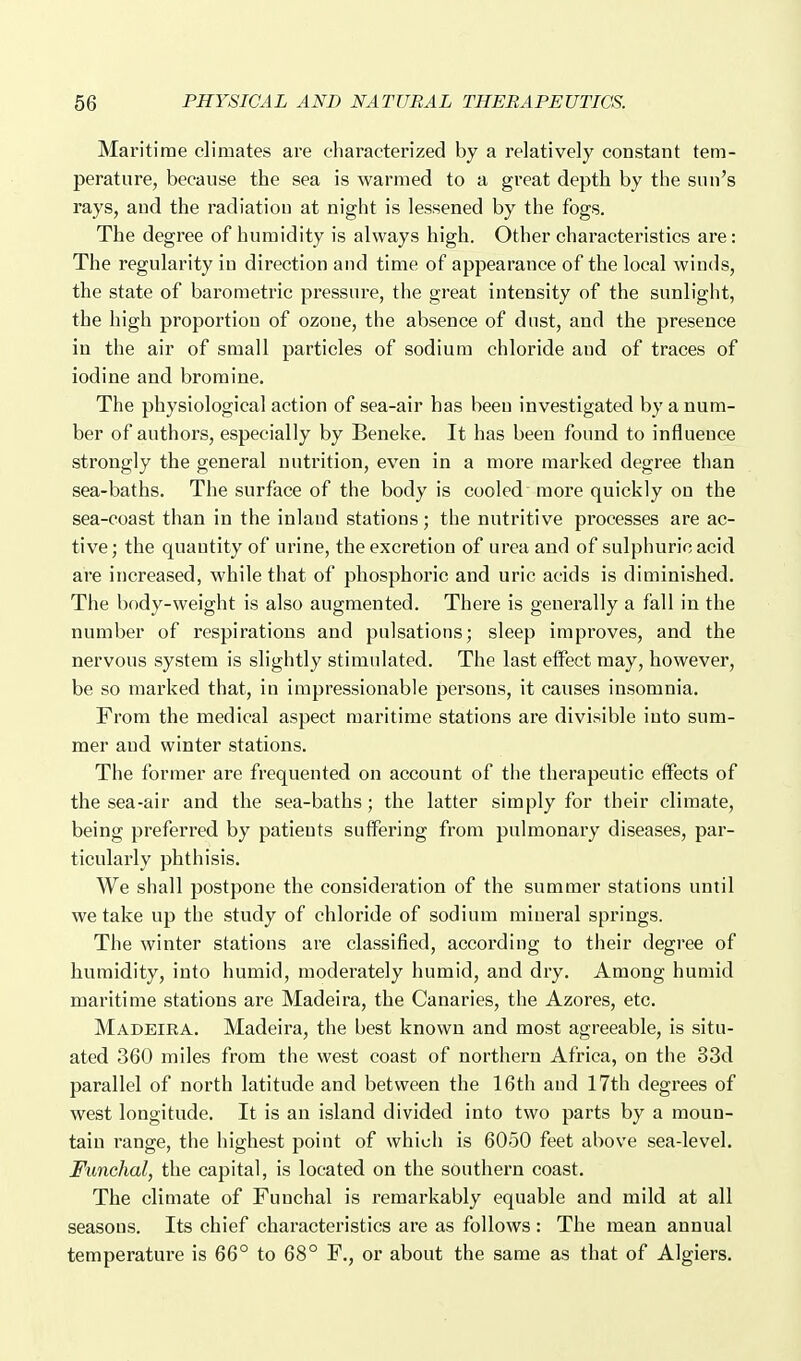 Maritime climates are characterized by a relatively constant tem- perature, because the sea is warmed to a great depth by the sun's rays, and the radiation at night is lessened by the fogs. The degree of humidity is always high. Other characteristics are: The regularity in direction and time of appearance of the local winds, the state of barometric pressure, the great intensity of the sunlight, the high proportion of ozone, the absence of dust, and the presence in the air of small particles of sodium chloride and of traces of iodine and bromine. The physiological action of sea-air has been investigated by a num- ber of authors, especially by Beneke. It has been found to influence strongly the general nutrition, even in a more marked degree than sea-baths. The surface of the body is cooled more quickly on the sea-coast than in the inland stations; the nutritive processes are ac- tive; the quantity of urine, the excretion of urea and of sulphuric acid are increased, while that of phosphoric and uric acids is diminished. The body-weight is also augmented. There is generally a fall in the number of respirations and pulsations; sleep improves, and the nervous system is slightly stimulated. The last effect may, however, be so marked that, in impressionable persons, it causes insomnia. From the medical aspect maritime stations are divisible into sum- mer and winter stations. The former are frequented on account of the therapeutic effects of the sea-air and the sea-baths; the latter simply for their climate, being preferred by patients suffering from pulmonary diseases, par- ticularly phthisis. We shall postpone the consideration of the summer stations until we take up the study of chloride of sodium mineral springs. The winter stations are classified, according to their degree of humidity, into humid, moderately humid, and dry. Among humid maritime stations are Madeira, the Canaries, the Azores, etc. Madeira. Madeira, the best known and most agreeable, is situ- ated 360 miles from the west coast of northern Africa, on the 33d parallel of north latitude and between the 16th and 17th degrees of west longitude. It is an island divided into two parts by a moun- tain range, the highest point of which is 6050 feet above sea-level. Funchal, the capital, is located on the southern coast. The climate of Funchal is remarkably equable and mild at all seasons. Its chief characteristics are as follows : The mean annual temperature is 66° to 68° F., or about the same as that of Algiers.