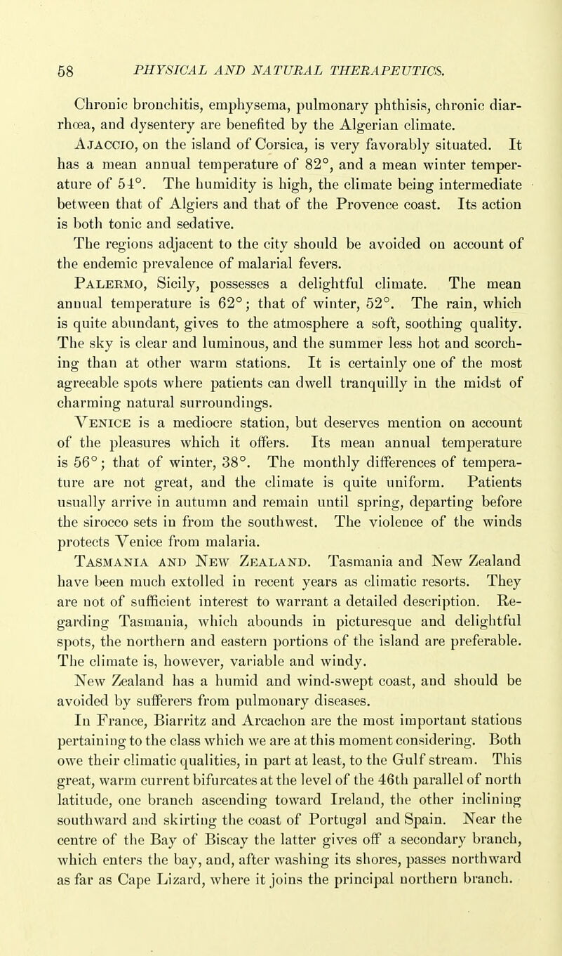 Chronic bronchitis, emphysema, pulmonary phthisis, chronic diar- rhoea, and dysentery are benefited by the Algerian climate. Ajaccio, on the island of Corsica, is very favorably situated. It has a mean annual temperature of 82°, and a mean winter temper- ature of 54°. The humidity is high, the climate being intermediate between that of Algiers and that of the Provence coast. Its action is both tonic and sedative. The regions adjacent to the city should be avoided on account of the endemic prevalence of malarial fevers. Palermo, Sicily, possesses a delightful climate. The mean annual temperature is 62°; that of winter, 52°. The rain, which is quite abundant, gives to the atmosphere a soft, soothing quality. The sky is clear and luminous, and the summer less hot and scorch- ing than at other warm stations. It is certainly one of the most agreeable spots where patients can dwell tranquilly in the midst of charming natural surroundings. Venice is a mediocre station, but deserves mention on account of the pleasures which it offers. Its mean annual temperature is 56°; that of winter, 38°. The monthly differences of tempera- ture are not great, and the climate is quite uniform. Patients usually arrive in autumn and remain until spring, departing before the sirocco sets in from the southwest. The violence of the winds protects Venice from malaria. Tasmania and New Zealand. Tasmania and New Zealand have been much extolled in recent years as climatic resorts. They are uot of sufficient interest to warrant a detailed description. Re- garding Tasmania, which abounds in picturesque and delightful spots, the northern and eastern portions of the island are preferable. The climate is, however, variable and windy. New Zealand has a humid and wind-swept coast, and should be avoided by sufferers from pulmonary diseases. In France, Bian-itz and Arcachon are the most important stations pertaining to the class which we are at this moment considering. Both owe their climatic qualities, in part at least, to the Gulf stream. This great, warm current bifurcates at the level of the 46th parallel of north latitude, one branch ascending toward Ireland, the other inclining southward and skirting the coast of Portugal and Spain. Near the centre of the Bay of Biscay the latter gives off a secondary branch, which enters the bay, and, after washing its shores, passes northward as far as Cape Lizard, where it joins the principal northern branch.