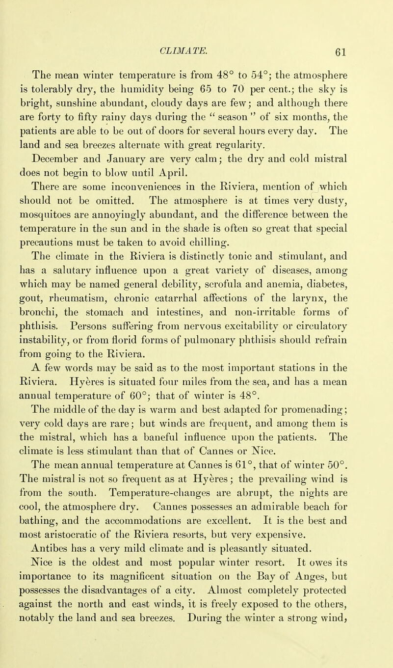 The mean winter temperature is from 48° to 54°; the atmosphere is tolerably dry, the humidity being 65 to 70 per cent.; the sky is bright, sunshine abundant, cloudy days are few; and although there are forty to fifty rainy days during the  season  of six months, the patients are able to be out of doors for sev'eral hours every day. The land and sea breezes alternate with great regularity. December and January are very calm; the dry and cold mistical does not begin to blow until April. There are some inconveniences in the Riviera, mention of which should not be omitted. The atmosphere is at times very dusty, mosquitoes are annoyiugly abundant, and the difference between the temperature in the sun and in the shade is often so great that special precautions must be taken to avoid chilling. The climate in the Riviera is distinctly tonic and stimulant, and has a salutary influence upon a great variety of diseases, among which may be named general debility, scrofula and anemia, diabetes, gout, rheumatism, chronic catarrhal aflFections of the larynx, the bronchi, the stomach and intestines, and non-irritable forms of phthisis. Pei'sons suffering from nervous excitability or circulatory instability, or from florid forms of pulmonary phthisis should refrain from going to the Riviera. A few words may be said as to the most important stations in the Riviera. Hyeres is situated four miles from the sea, and has a mean annual temperature of 60°; that of winter is 48°. The middle of the day is warm and best adapted for promenading; very cold days are rare; but winds are frequent, and among them is the mistral, which has a baneful influence upon the patients. The climate is less stimulant than that of Cannes or Nice. The mean annual temperature at Cannes is 61°, that of winter 50°. The mistral is not so frequent as at Hyeres; the prevailing wind is from the south. Temperature-chauges are abrupt, the nights are cool, the atmosphere dry. Cannes possesses an admirable beach for bathing, and the accommodations are excellent. It is the best and most aristocratic of the Riviera resorts, but very expensive. Antibes has a very mild climate and is pleasantly situated. Nice is the oldest and most popular winter resort. It owes its importance to its magnificent situation on the Bay of Anges, but possesses the disadvantages of a city. Almost completely protected against the north and east winds, it is freely exposed to the others, notably the land and sea breezes. During the winter a strong wind,