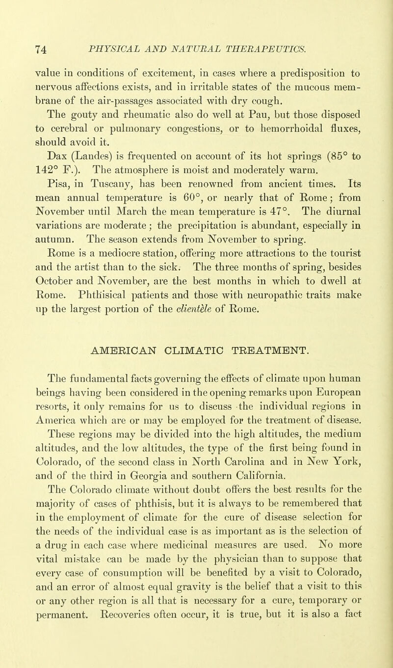 value in conditions of excitement, in cases where a predisposition to nervous affections exists, and in irritable states of the mucous mem- brane of the air-passages associated with dry cough. The gouty and rheumatic also do well at Pau, but those disposed to cerebral or pulmonary congestions, or to hemorrhoidal fluxes, should avoid it. Dax (Landes) is frequented on account of its hot springs (85° to 142° F.). The atmosphere is moist and moderately warm. Pisa, in Tuscany, has been renowned from ancient times. Its mean annual temperature is 60°, or nearly that of Rome; from November until March the mean temperature is 47°. The diurnal variations are moderate; the precipitation is abundant, especially in autumn. The season extends from November to spring. Rome is a mediocre station, offering more attractions to the tourist and the artist than to the sick. The three months of spring, besides October and November, are the best months in which to dwell at Rome. Phthisical patients and those with neuropathic traits make up the largest portion of the clientele of Rome. AMERICAN CLIMATIC TREATMENT. The fundamental facts governing the effects of climate upon human beings having been considered in the opening remarks upon European resorts, it only remains for us to discuss the individual regions in America which are or may be employed for the treatment of disease. These regions may be divided into the high altitudes, the medium altitudes, and the low altitudes, the type of the first being found in Colorado, of the second class in North Carolina and in New York, and of the third in Georgia and southern California. The Colorado climate without doubt offers the best results for the majority of cases of phthisis, but it is always to be remembered that in the employment of climate for the cure of disease selection for the needs of the individual case is as important as is the selection of a drug in each case where medicinal measures are used. No more vital mistake can be made by the physician than to suppose that every case of consumption will be benefited by a visit to Colorado, and an error of almost equal gravity is the belief that a visit to this or any other region is all that is necessary for a cure, temporary or permanent. Recoveries often occur, it is true, but it is also a fact