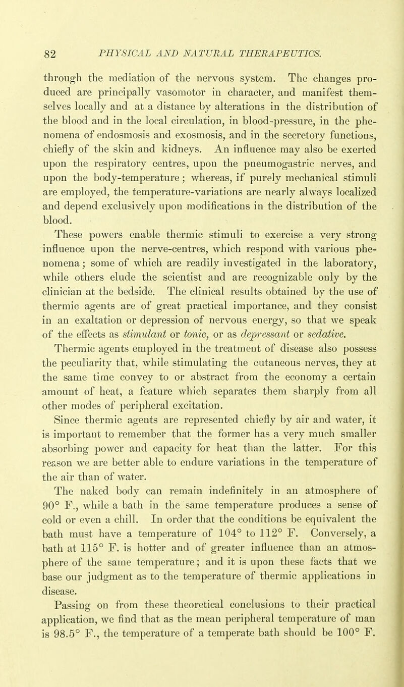 through the mediation of the nervous system. The changes pro- duced are principally vasomotor in character, and manifest them- selves locally and at a distance by alterations in the distribution of the blood and in the local circulation, in blood-pressure, in the phe- nomena of endosmosis and exosmosis, and in the secretory functions, chiefly of the skin and kidneys. An influence may also be exerted upon the respiratory centres, upon the pneumogastric nerves, and upon the body-temperature; whereas, if purely mechanical stimuli are employed, the temperature-variations are nearly always localized and depend exclusively upon modifications in the distribution of the blood. These powers enable thermic stimuli to exercise a very strong influence upon the nerve-centres, which respond with various phe- nomena ; some of which are readily investigated in the laboratory, while others elude the scientist and are recognizable only by the clinician at the bedside. The clinical results obtained by the use of thermic agents are of great practical importance, and they consist in an exaltation or depression of nervous energy, so that we speak of the effects as stimulant or tonic, or as depressant or sedative. Thermic agents employed in the treatment of disease also possess the peculiarity that, while stimulating the cutaneous nerves, they at the same time convey to or abstract from the economy a certain amount of heat, a feature which separates them sharply from all other modes of peripheral excitation. Since thermic agents are represented chiefly by air and water, it is important to remember that the former has a very much smaller absorbing power and capacity for heat than the latter. For this reason we are better able to endure variations in the temperature of the air than of water. The naked body can remain indefinitely in an atmosphere of 90° F., while a bath in the same temperature produces a sense of cold or even a chill. In order that the conditions be equivalent the bath must have a temperature of 104° to 112° F. Conversely, a bath at 115° F. is hotter and of greater influence than an atmos- phere of the same temperature; and it is upon these facts that we base our judgment as to the temperature of thermic applications in disease. Passing on from these theoretical conclusions to their practical application, we find that as the mean peripheral temperature of man is 98.5° F., the temperature of a temperate bath should be 100° F.