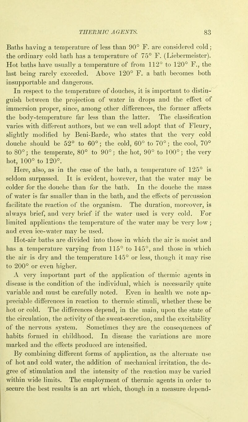 Baths having a temperature of less than 90° F. are considered cold; the ordinary cold bath has a temperature of 75° F. (Liebermeister). Hot baths have usually a temperature of from 112° to 120° F., the last being rarely exceeded. Above 120° F. a bath becomes both insupportable and dangerous. In respect to the temperature of douches, it is important to distin- guish between the projection of water in drops and the effect of immersion proper, since, among other differences, the former affects the body-temperature far less than the latter. The classification varies with different authors, but we can well adopt that of Fleury, slightly modified by Beni-Barde, who states that the very cold douche should be 52° to 60°; the cold, 60° to 70°; the cool, 70° to 80°; the temperate, 80° to 90°; the hot, 90° to 100°; the very hot, 100° to 120°. Here, also, as in the case of the bath, a temperature of 125° is seldom surpassed. It is evident, however, that the water may be colder for the douche than for the bath. In the douche the mass of water is far smaller than in the bath, and the effects of percussion facilitate the reaction of the organism. The duration, moreover, is always brief, and very brief if the water used is very cold. For limited applications the temperature of the water may be very low; and even ice-water may be used. Hot-air baths are divided into those in which the air is moist and has a temperature varying from 115° to 145°, and those in which the air is dry and the temperature 145° or less, though it may rise to 200° or even higher. A very important part of the application of thermic agents in disease is the condition of the individual, which is necessarily quite variable and must be carefully noted. Even in health we note ap- preciable differences in reaction to thermic stimuli, whether these be hot or cold. The differences depend, in the main, upon the state of the circulation, the activity of the sweat-secretion, and the excitability of the nervous system. Sometimes they are the consequences of habits formed in childhood. In disease the variations are more marked and the effects produced ai'e intensified. By combining different forms of application, as the alternate use of hot and cold water, the addition of mechanical irritation, the de- gree of stimulation and the intensity of the reaction may be varied within wide limits. The employment of thermic agents in order to secure the best results is an art which, though in a measure depend-