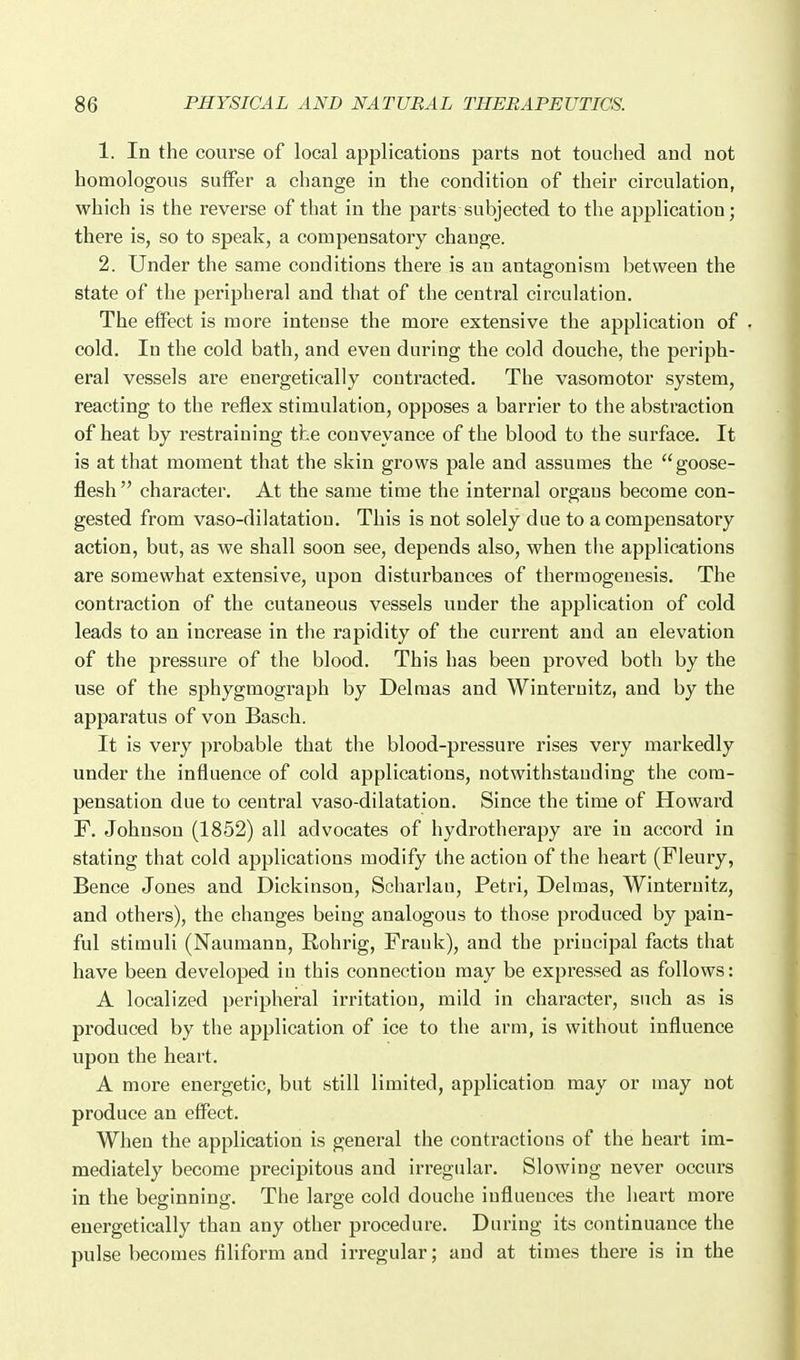 1. In the course of local applications parts not touched and not homologous suiFer a change in the condition of their circulation, which is the reverse of that in the parts subjected to the application; there is, so to speak, a compensatory change. 2. Under the same conditions there is an antagonism between the state of the peripheral and that of the central circulation. The effect is more intense the more extensive the application of . cold. In the cold bath, and even during the cold douche, the periph- eral vessels are energetically contracted. The vasomotor system, reacting to the reflex stimulation, opposes a barrier to the abstraction of heat by restraining the conveyance of the blood to the surface. It is at that moment that the skin grows pale and assumes the goose- flesh  character. At the same time the internal organs become con- gested from vaso-dilatatiou. This is not solely due to a compensatory action, but, as we shall soon see, depends also, when the applications are somewhat extensive, upon disturbances of thermogeuesis. The contraction of the cutaneous vessels under the application of cold leads to an increase in the rapidity of the current and an elevation of the pressure of the blood. This has been proved both by the use of the sphygmograph by Del mas and Winternitz, and by the apparatus of von Basch. It is very probable that the blood-pressure rises very markedly under the influence of cold applications, notwithstanding the com- pensation due to central vaso-dilatation. Since the time of Howard F. Johnson (1852) all advocates of hydrotherapy are in accord in stating that cold applications modify the action of the heart (Fleury, Bence Jones and Dickinson, Scharlau, Petri, Delmas, Winternitz, and others), the changes being analogous to those produced by pain- ful stimuli (Naumann, Rohrig, Frauk), and the principal facts that have been developed in this connection may be expressed as follows: A localized peripheral irritation, mild in character, such as is produced by the application of ice to the arm, is without influence upon the heart. A more energetic, but still limited, application may or may not produce an effect. When the application is general the contractions of the heart im- mediately become precipitous and irregular. Slowing never occurs in the beginning. The large cold douche influences the heart more energetically than any other procedure. During its continuance the pulse becomes filiform and irregular; and at times there is in the